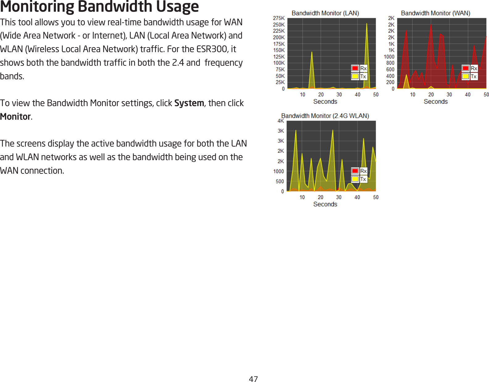 47Monitoring Bandwidth UsageThistoolallowsyoutoviewreal-timebandwidthusageforWAN(WideAreaNetwork-orInternet),LAN(LocalAreaNetwork)andWLAN(WirelessLocalAreaNetwork)trafc.FortheESR300,itshowsboththebandwidthtrafcinboththe2.4andfrequencybands.ToviewtheBandwidthMonitorsettings,clickSystem, then click Monitor.ThescreensdisplaytheactivebandwidthusageforboththeLANandWLANnetworksaswellasthebandwidthbeingusedontheWANconnection.