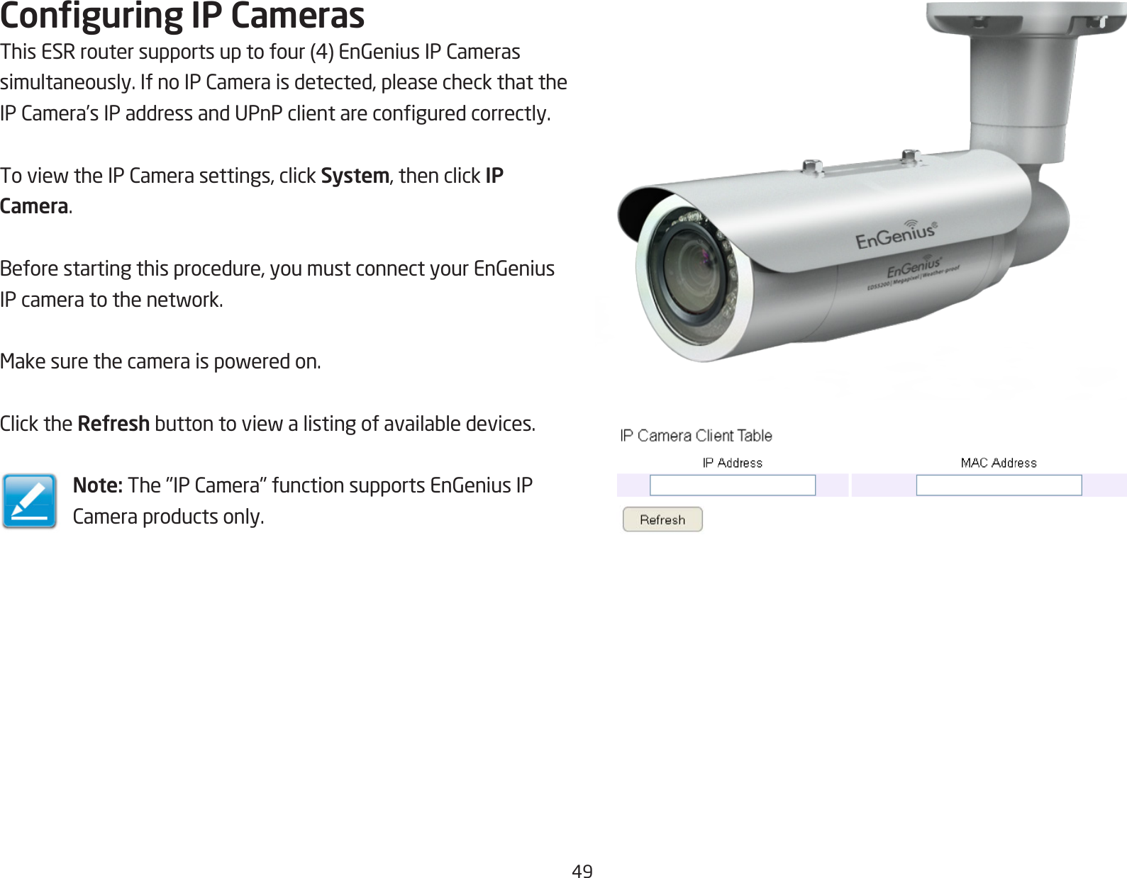 49Conguring IP CamerasThisESRroutersupportsuptofour(4)EnGeniusIPCamerassimultaneously.IfnoIPCameraisdetected,pleasecheckthattheIPCamera’sIPaddressandUPnPclientareconguredcorrectly.ToviewtheIPCamerasettings,clickSystem, then click IP Camera.Beforestartingthisprocedure,youmustconnectyourEnGeniusIPcameratothenetwork.Makesurethecameraispoweredon.ClicktheRefreshbuttontoviewalistingofavailabledevices.Note:The&quot;IPCamera&quot;functionsupportsEnGeniusIPCameraproductsonly.