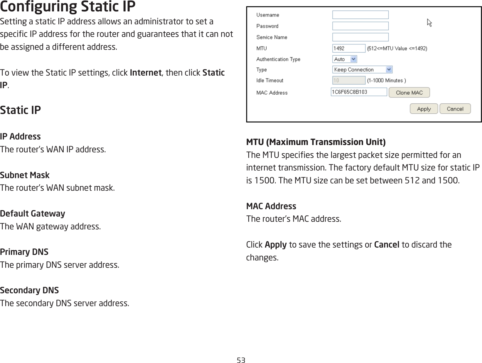 53Conguring Static IPSettingastaticIPaddressallowsanadministratortosetaspecicIPaddressfortherouterandguaranteesthatitcannotbeassignedadifferentaddress.ToviewtheStaticIPsettings,clickInternet, then click Static IP.Static IPIP AddressTherouter’sWANIPaddress.Subnet MaskTherouter’sWANsubnetmask.Default GatewayTheWANgatewayaddress.Primary DNSTheprimaryDNSserveraddress.Secondary DNSThesecondaryDNSserveraddress.MTU (Maximum Transmission Unit)TheMTUspeciesthelargestpacketsizepermittedforaninternettransmission.ThefactorydefaultMTUsizeforstaticIPis1500.TheMTUsizecanbesetbetween512and1500.MAC AddressTherouter’sMACaddress.ClickApply to save the settings or Cancel to discard the changes.