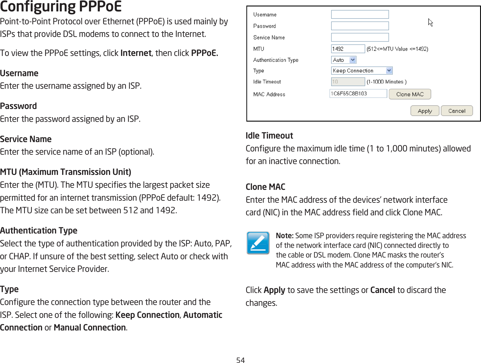 54Conguring PPPoEPoint-to-PointProtocoloverEthernet(PPPoE)isusedmainlybyISPsthatprovideDSLmodemstoconnecttotheInternet.ToviewthePPPoEsettings,clickInternet, then click PPPoE.UsernameEntertheusernameassignedbyanISP.PasswordEnterthepasswordassignedbyanISP.Service NameEntertheservicenameofanISP(optional).MTU (Maximum Transmission Unit)Enterthe(MTU).TheMTUspeciesthelargestpacketsizepermittedforaninternettransmission(PPPoEdefault:1492).TheMTUsizecanbesetbetween512and1492.Authentication TypeSelectthetypeofauthenticationprovidedbytheISP:Auto,PAP,orCHAP.Ifunsureofthebestsetting,selectAutoorcheckwithyour Internet Service Provider.TypeConguretheconnectiontypebetweentherouterandtheISP.Selectoneofthefollowing:Keep Connection, Automatic Connection or Manual Connection.Idle TimeoutCongurethemaximumidletime(1to1,000minutes)allowedfor an inactive connection.Clone MACEntertheMACaddressofthedevices’networkinterfacecard(NIC)intheMACaddresseldandclickCloneMAC.Note: SomeISPprovidersrequireregisteringtheMACaddressofthenetworkinterfacecard(NIC)connecteddirectlytothecableorDSLmodem.CloneMACmaskstherouter’sMACaddresswiththeMACaddressofthecomputer’sNIC.ClickApply to save the settings or Cancel to discard thechanges.