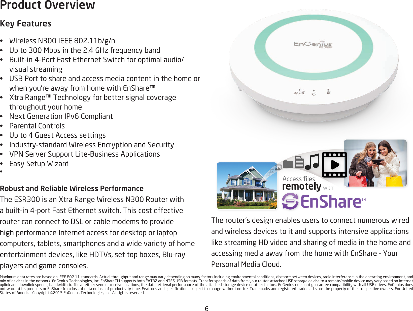 6MaximumdataratesarebasedonIEEE802.11standards.Actualthroughputandrangemayvarydependingonmanyfactorsincludingenvironmentalconditions,distancebetweendevices,radiointerferenceintheoperatingenvironment,andmixofdevicesinthenetwork.EnGeniusTechnologies,Inc.EnShareTMsupportsbothFAT32andNTFSUSBformats.Transferspeedsofdatafromyourrouter-attachedUSBstoragedevicetoaremote/mobiledevicemayvarybasedonInternetuplinkanddownlinkspeeds,bandwidthtrafcateithersendorreceivelocations,thedataretrievalperformanceoftheattachedstoragedeviceorotherfactors.EnGeniusdoesnotguaranteecompatibilitywithallUSBdrives.EnGeniusdoesnotwarrantitsproductsorEnSharefromlossofdataorlossofproductivitytime.Featuresandspecicationssubjecttochangewithoutnotice.Trademarksandregisteredtrademarksarethepropertyoftheirrespectiveowners.ForUnitedStatesofAmerica:Copyright©2013EnGeniusTechnologies,Inc.Allrightsreserved.Therouter’sdesignenablesuserstoconnectnumerouswiredandwirelessdevicestoitandsupportsintensiveapplicationslikestreamingHDvideoandsharingofmediainthehomeandaccessingmediaawayfromthehomewithEnShare-YourPersonalMediaCloud.Product OverviewKey Features• WirelessN300IEEE802.11b/g/n• Upto300Mbpsinthe2.4GHzfrequencyband• Built-in4-PortFastEthernetSwitchforoptimalaudio/visual streaming• USBPorttoshareandaccessmediacontentinthehomeorwhenyou’reawayfromhomewithEnShare™• XtraRange™Technologyforbettersignalcoveragethroughout your home• NextGenerationIPv6Compliant• ParentalControls• Upto4GuestAccesssettings• Industry-standardWirelessEncryptionandSecurity• VPNServerSupportLite-BusinessApplications• EasySetupWizard• Robust and Reliable Wireless PerformanceTheESR300isanXtraRangeWirelessN300Routerwithabuilt-in4-portFastEthernetswitch.ThiscosteffectiveroutercanconnecttoDSLorcablemodemstoprovidehigh performance Internet access for desktop or laptop computers,tablets,smartphonesandawidevarietyofhomeentertainmentdevices,likeHDTVs,settopboxes,Blu-rayplayers and game consoles. 
