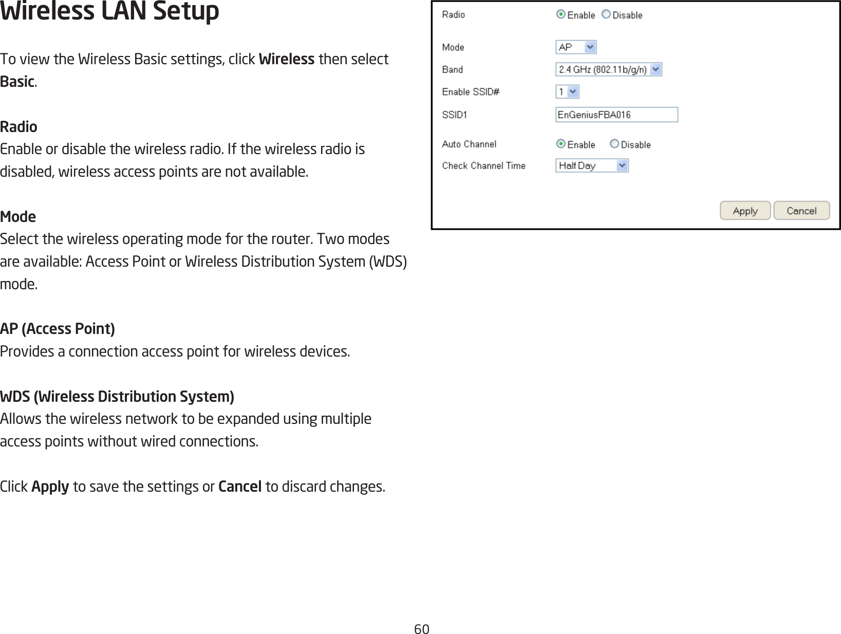 60Wireless LAN Setup ToviewtheWirelessBasicsettings,clickWireless then select Basic.RadioEnableordisablethewirelessradio.Ifthewirelessradioisdisabled,wirelessaccesspointsarenotavailable.ModeSelectthewirelessoperatingmodefortherouter.Twomodesareavailable:AccessPointorWirelessDistributionSystem(WDS)mode.AP (Access Point)Providesaconnectionaccesspointforwirelessdevices.WDS (Wireless Distribution System)Allowsthewirelessnetworktobeexpandedusingmultipleaccesspointswithoutwiredconnections.ClickApply to save the settings or Cancel to discard changes.