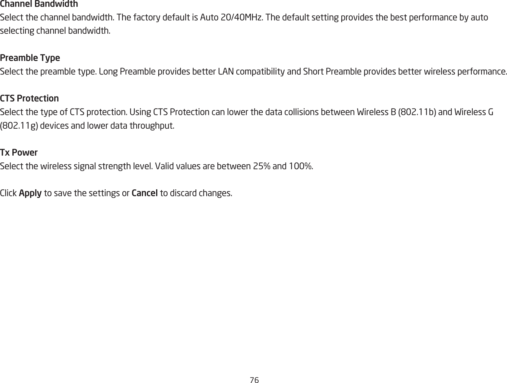 76Channel BandwidthSelectthechannelbandwidth.ThefactorydefaultisAuto20/40MHz.Thedefaultsettingprovidesthebestperformancebyautoselectingchannelbandwidth.Preamble TypeSelectthepreambletype.LongPreambleprovidesbetterLANcompatibilityandShortPreambleprovidesbetterwirelessperformance.CTS ProtectionSelectthetypeofCTSprotection.UsingCTSProtectioncanlowerthedatacollisionsbetweenWirelessB(802.11b)andWirelessG(802.11g)devicesandlowerdatathroughput.Tx PowerSelectthewirelesssignalstrengthlevel.Validvaluesarebetween25%and100%.ClickApply to save the settings or Cancel to discard changes.