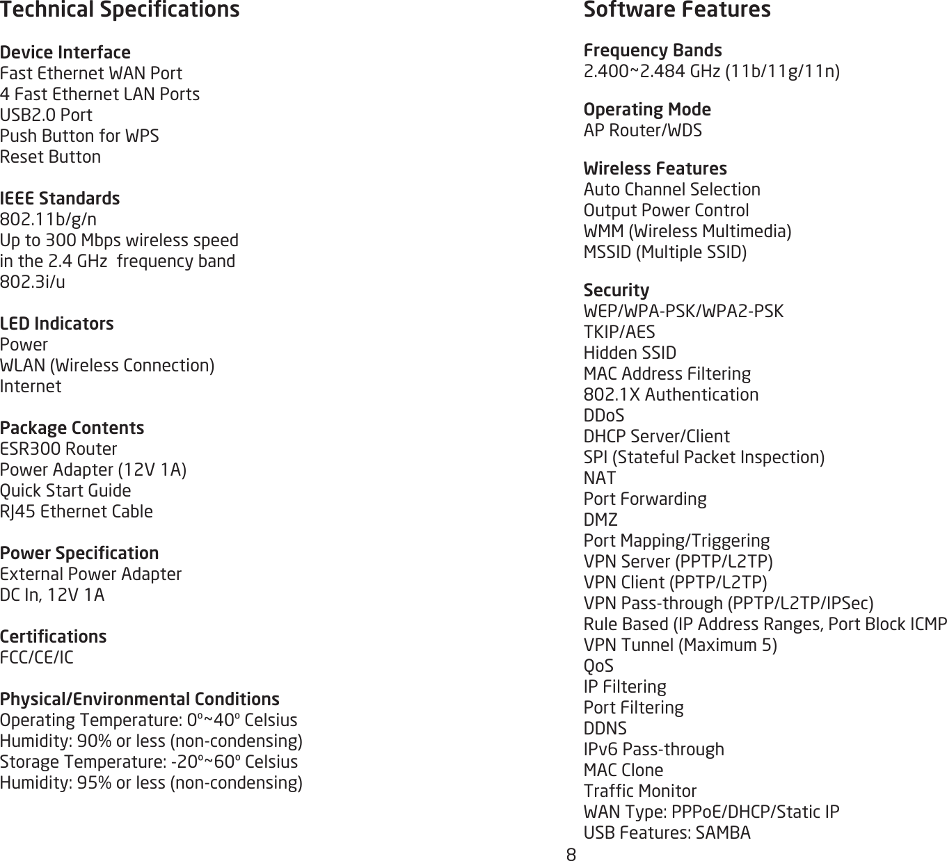 8Technical SpecicationsDevice InterfaceFastEthernetWANPort4FastEthernetLANPortsUSB2.0PortPushButtonforWPSResetButtonIEEE Standards802.11b/g/nUpto300Mbpswirelessspeedinthe2.4GHzfrequencyband802.3i/uLED IndicatorsPowerWLAN(WirelessConnection)InternetPackage ContentsESR300RouterPowerAdapter(12V1A)QuickStartGuideRJ45EthernetCablePower SpecicationExternalPowerAdapterDCIn,12V1ACerticationsFCC/CE/ICPhysical/Environmental ConditionsOperatingTemperature:0º~40ºCelsiusHumidity:90%orless(non-condensing)StorageTemperature:-20º~60ºCelsiusHumidity:95%orless(non-condensing) Software FeaturesFrequency Bands2.400~2.484GHz(11b/11g/11n)Operating ModeAPRouter/WDSWireless FeaturesAutoChannelSelectionOutputPowerControlWMM(WirelessMultimedia)MSSID(MultipleSSID)SecurityWEP/WPA-PSK/WPA2-PSKTKIP/AESHiddenSSIDMACAddressFiltering802.1XAuthenticationDDoSDHCPServer/ClientSPI(StatefulPacketInspection)NATPortForwardingDMZPortMapping/TriggeringVPNServer(PPTP/L2TP)VPNClient(PPTP/L2TP)VPNPass-through(PPTP/L2TP/IPSec)RuleBased(IPAddressRanges,PortBlockICMPVPNTunnel(Maximum5)QoSIP FilteringPort FilteringDDNSIPv6Pass-throughMACCloneTrafcMonitorWANType:PPPoE/DHCP/StaticIPUSBFeatures:SAMBA