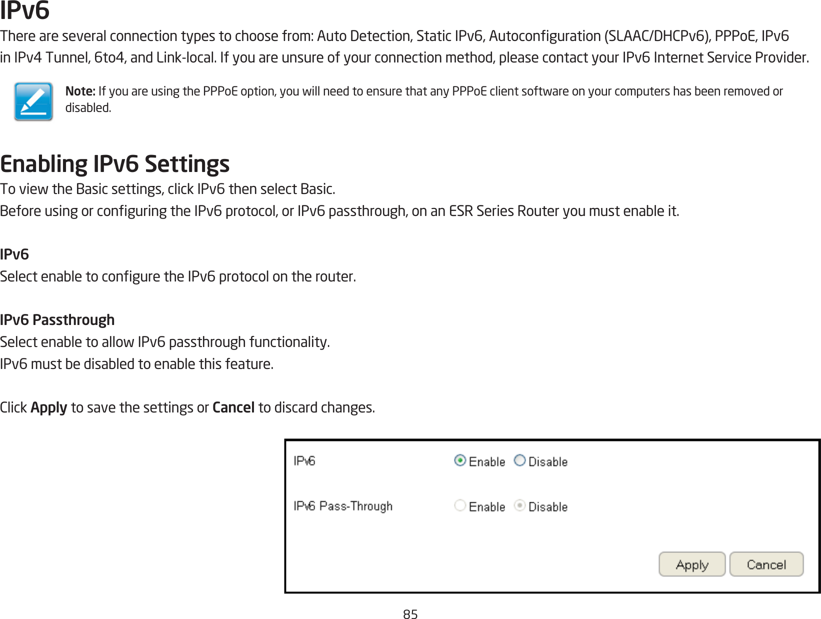 85IPv6Thereareseveralconnectiontypestochoosefrom:AutoDetection,StaticIPv6,Autoconguration(SLAAC/DHCPv6),PPPoE,IPv6inIPv4Tunnel,6to4,andLink-local.Ifyouareunsureofyourconnectionmethod,pleasecontactyourIPv6InternetServiceProvider.Enabling IPv6 SettingsToviewtheBasicsettings,clickIPv6thenselectBasic.BeforeusingorconguringtheIPv6protocol,orIPv6passthrough,onanESRSeriesRouteryoumustenableit.IPv6SelectenabletoconguretheIPv6protocolontherouter.IPv6 PassthroughSelectenabletoallowIPv6passthroughfunctionality.IPv6mustbedisabledtoenablethisfeature.ClickApply to save the settings or Cancel to discard changes.Note:IfyouareusingthePPPoEoption,youwillneedtoensurethatanyPPPoEclientsoftwareonyourcomputershasbeenremovedordisabled.