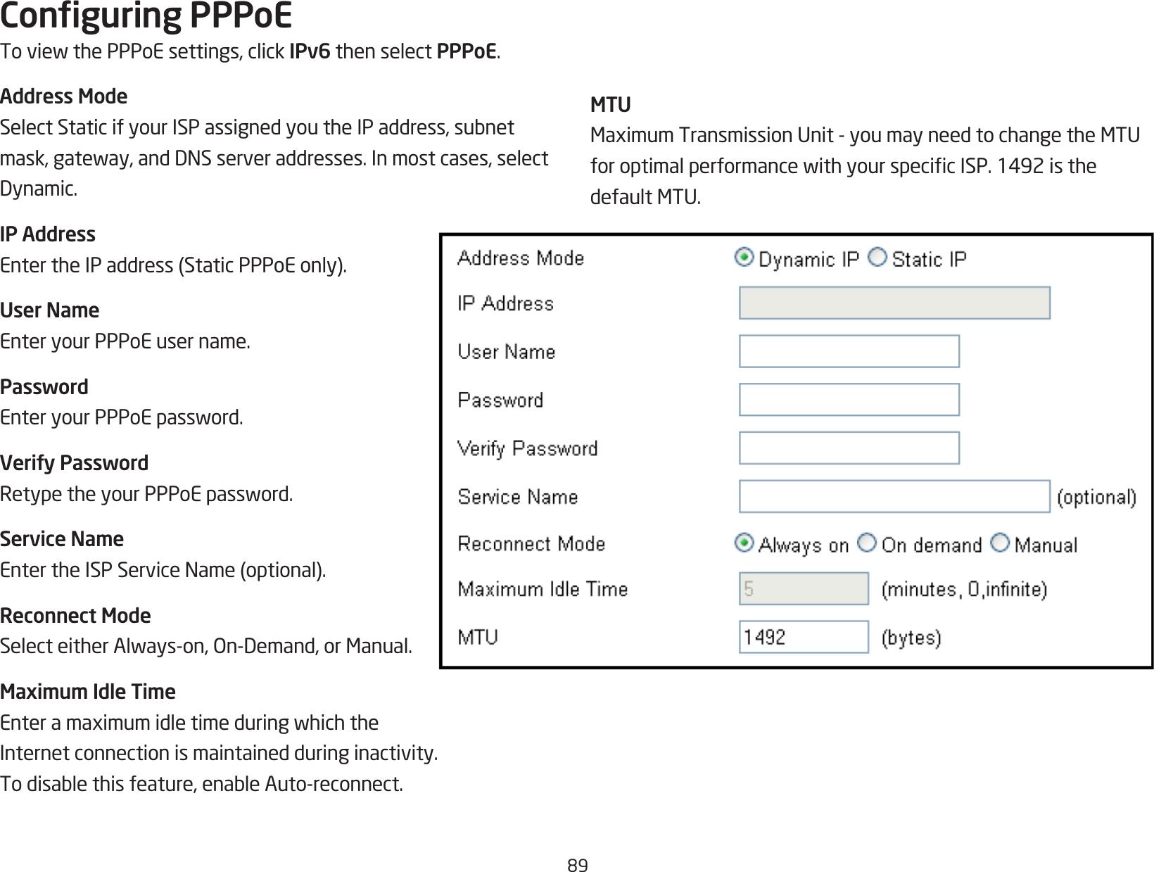 89Conguring PPPoEToviewthePPPoEsettings,clickIPv6 then select PPPoE.Address ModeSelectStaticifyourISPassignedyoutheIPaddress,subnetmask,gateway,andDNSserveraddresses.Inmostcases,selectDynamic.IP AddressEntertheIPaddress(StaticPPPoEonly).User NameEnter your PPPoE user name.PasswordEnteryourPPPoEpassword.Verify PasswordRetypetheyourPPPoEpassword.Service NameEntertheISPServiceName(optional).Reconnect ModeSelecteitherAlways-on,On-Demand,orManual.Maximum Idle TimeEnteramaximumidletimeduringwhichtheInternet connection is maintained during inactivity. Todisablethisfeature,enableAuto-reconnect.MTUMaximumTransmissionUnit-youmayneedtochangetheMTUforoptimalperformancewithyourspecicISP.1492isthedefaultMTU.