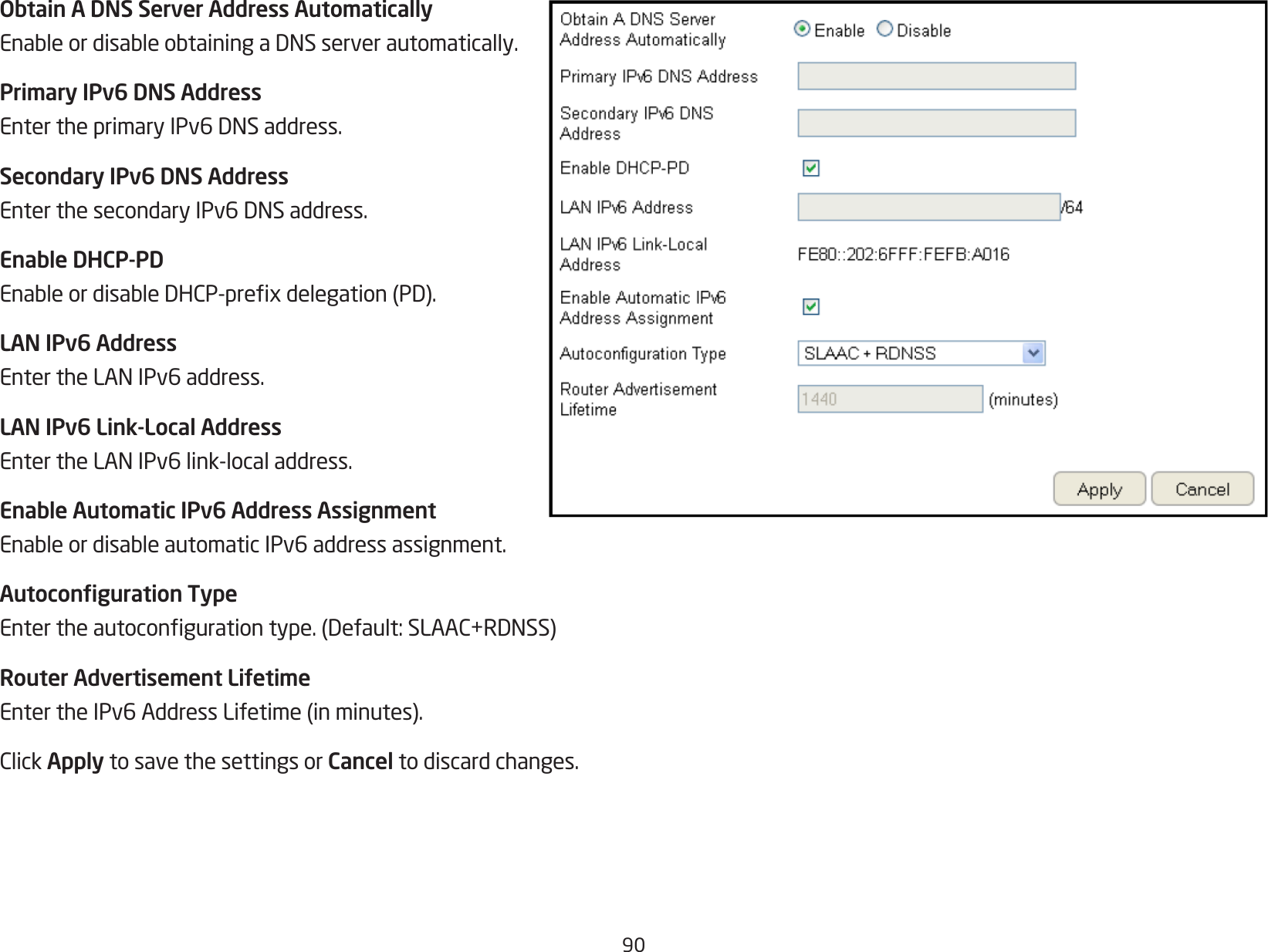 90Obtain A DNS Server Address AutomaticallyEnableordisableobtainingaDNSserverautomatically.Primary IPv6 DNS AddressEntertheprimaryIPv6DNSaddress.Secondary IPv6 DNS AddressEnterthesecondaryIPv6DNSaddress.Enable DHCP-PDEnableordisableDHCP-prexdelegation(PD).LAN IPv6 AddressEntertheLANIPv6address.LAN IPv6 Link-Local AddressEntertheLANIPv6link-localaddress.Enable Automatic IPv6 Address AssignmentEnableordisableautomaticIPv6addressassignment.Autoconguration TypeEntertheautocongurationtype.(Default:SLAAC+RDNSS)Router Advertisement LifetimeEntertheIPv6AddressLifetime(inminutes).ClickApply to save the settings or Cancel to discard changes.