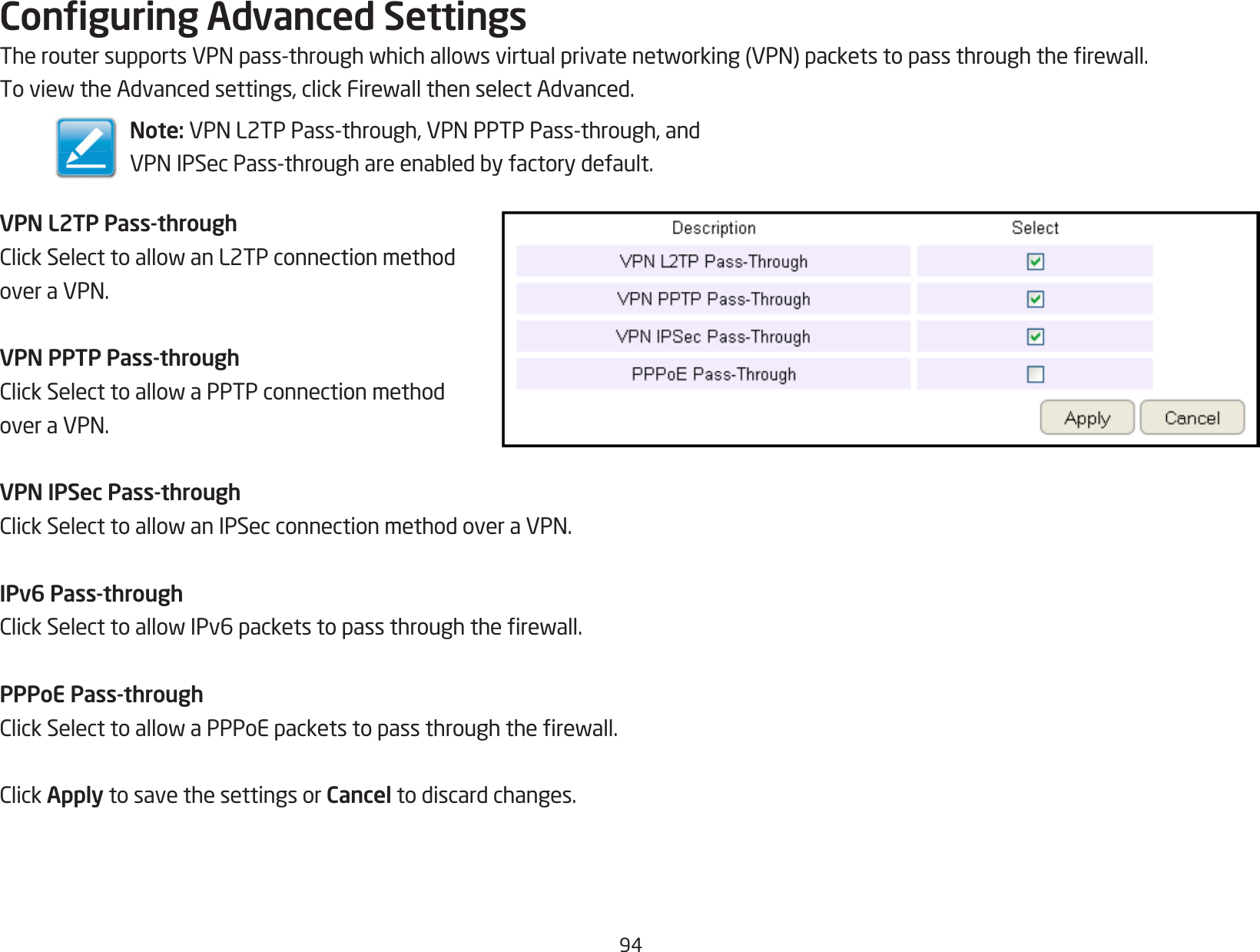 94Conguring Advanced SettingsTheroutersupportsVPNpass-throughwhichallowsvirtualprivatenetworking(VPN)packetstopassthroughtherewall.ToviewtheAdvancedsettings,clickFirewallthenselectAdvanced.VPN L2TP Pass-throughClickSelecttoallowanL2TPconnectionmethodoveraVPN.VPN PPTP Pass-throughClickSelecttoallowaPPTPconnectionmethodoveraVPN.VPN IPSec Pass-throughClickSelecttoallowanIPSecconnectionmethodoveraVPN.IPv6 Pass-throughClickSelecttoallowIPv6packetstopassthroughtherewall.PPPoE Pass-throughClickSelecttoallowaPPPoEpacketstopassthroughtherewall.ClickApply to save the settings or Cancel to discard changes.Note: VPNL2TPPass-through,VPNPPTPPass-through,andVPNIPSecPass-throughareenabledbyfactorydefault.