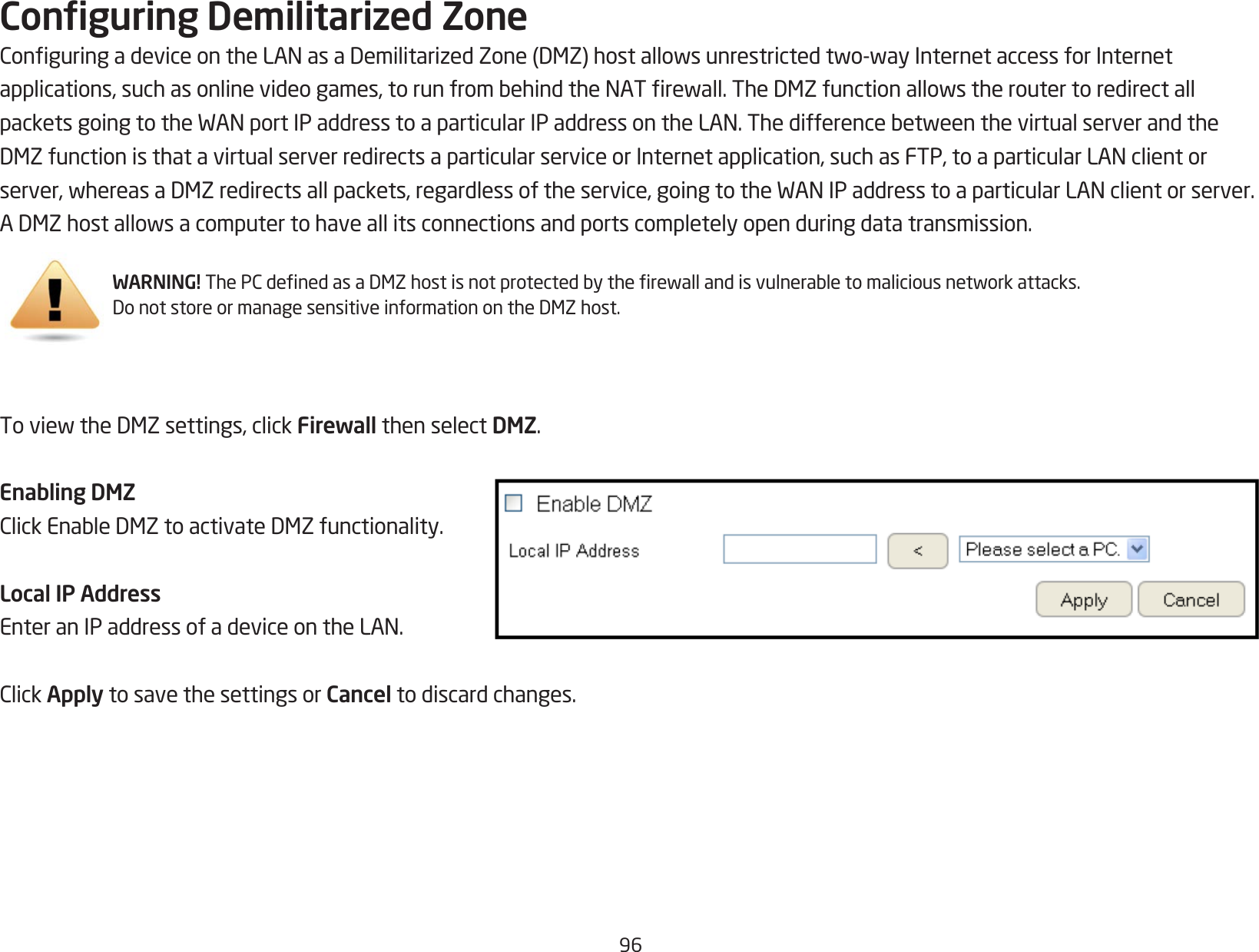 96Conguring Demilitarized ZoneConguringadeviceontheLANasaDemilitarizedZone(DMZ)hostallowsunrestrictedtwo-wayInternetaccessforInternetapplications,suchasonlinevideogames,torunfrombehindtheNATrewall.TheDMZfunctionallowstheroutertoredirectallpacketsgoingtotheWANportIPaddresstoaparticularIPaddressontheLAN.ThedifferencebetweenthevirtualserverandtheDMZfunctionisthatavirtualserverredirectsaparticularserviceorInternetapplication,suchasFTP,toaparticularLANclientorserver,whereasaDMZredirectsallpackets,regardlessoftheservice,goingtotheWANIPaddresstoaparticularLANclientorserver.ADMZhostallowsacomputertohaveallitsconnectionsandportscompletelyopenduringdatatransmission.ToviewtheDMZsettings,clickFirewall then select DMZ.Enabling DMZClickEnableDMZtoactivateDMZfunctionality.Local IP AddressEnteranIPaddressofadeviceontheLAN.ClickApply to save the settings or Cancel to discard changes.WARNING!ThePCdenedasaDMZhostisnotprotectedbytherewallandisvulnerabletomaliciousnetworkattacks.DonotstoreormanagesensitiveinformationontheDMZhost.