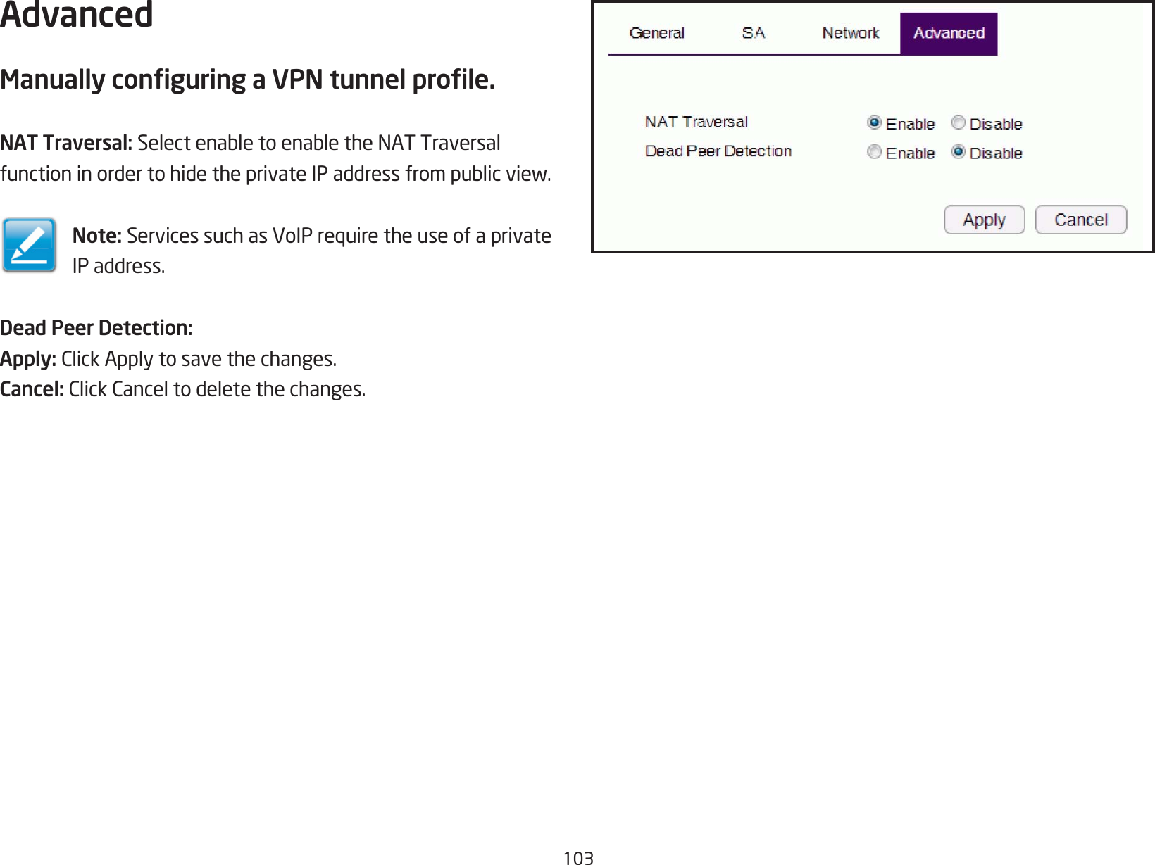 103AdvancedManually conguring a VPN tunnel prole.NAT Traversal: SelectenabletoenabletheNATTraversalfunctioninordertohidetheprivateIPaddressfrompublicview.Note: ServicessuchasVoIPrequiretheuseofaprivateIP address.Dead Peer Detection:Apply: ClickApplytosavethechanges.Cancel: ClickCanceltodeletethechanges.