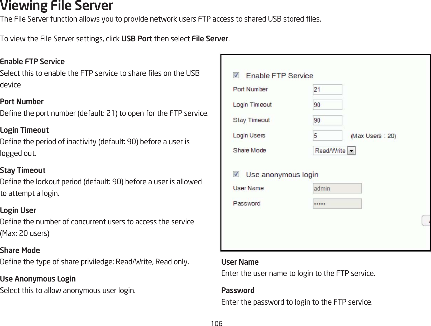 106Viewing File ServerTheFileServerfunctionallowsyoutoprovidenetworkusersFTPaccesstosharedUSBstoredles.ToviewtheFileServersettings,clickUSB Port then select File Server.Enable FTP ServiceSelectthistoenabletheFTPservicetosharelesontheUSBdevicePort NumberDenetheportnumber(default:21)toopenfortheFTPservice.Login TimeoutDenetheperiodofinactivity(default:90)beforeauserislogged out.Stay TimeoutDenethelockoutperiod(default:90)beforeauserisallowedto attempt a login.Login UserDenethenumberofconcurrentuserstoaccesstheservice(Max:20users)Share ModeDenethetypeofsharepriviledge:Read/Write,Readonly.Use Anonymous LoginSelectthistoallowanonymoususerlogin.User NameEnter the user name to login to the FTP service.PasswordEnterthepasswordtologintotheFTPservice.