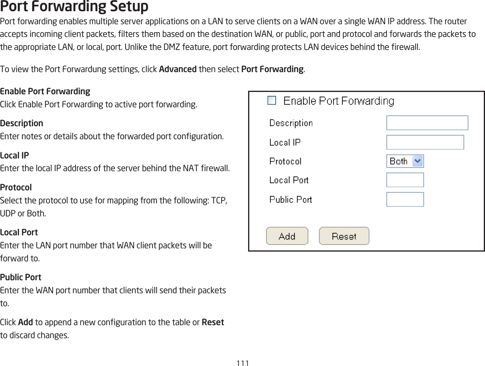 111Port Forwarding SetupPortforwardingenablesmultipleserverapplicationsonaLANtoserveclientsonaWANoverasingleWANIPaddress.Therouteracceptsincomingclientpackets,ltersthembasedonthedestinationWAN,orpublic,portandprotocolandforwardsthepacketstotheappropriateLAN,orlocal,port.UnliketheDMZfeature,portforwardingprotectsLANdevicesbehindtherewall.ToviewthePortForwardungsettings,clickAdvanced then select Port Forwarding.Enable Port ForwardingClickEnablePortForwardingtoactiveportforwarding.DescriptionEnternotesordetailsabouttheforwardedportconguration.Local IPEnterthelocalIPaddressoftheserverbehindtheNATrewall.ProtocolSelecttheprotocoltouseformappingfromthefollowing:TCP,UDPorBoth.Local PortEntertheLANportnumberthatWANclientpacketswillbeforwardto.Public PortEntertheWANportnumberthatclientswillsendtheirpacketsto.ClickAddtoappendanewcongurationtothetableorResetto discard changes.