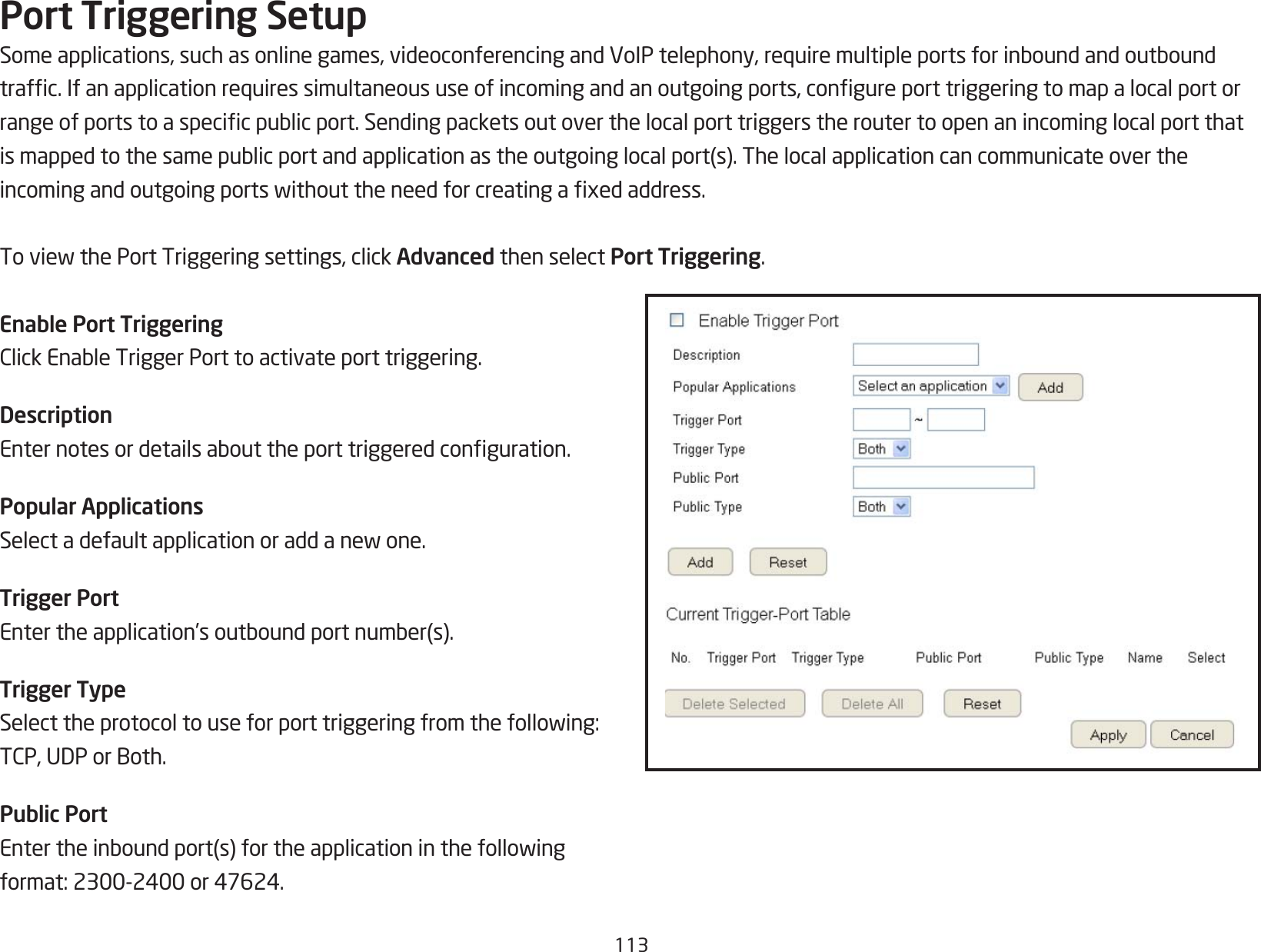 113Port Triggering SetupSomeapplications,suchasonlinegames,videoconferencingandVoIPtelephony,requiremultipleportsforinboundandoutboundtrafc.Ifanapplicationrequiressimultaneoususeofincomingandanoutgoingports,congureporttriggeringtomapalocalportorrangeofportstoaspecicpublicport.Sendingpacketsoutoverthelocalporttriggerstheroutertoopenanincominglocalportthatismappedtothesamepublicportandapplicationastheoutgoinglocalport(s).Thelocalapplicationcancommunicateovertheincomingandoutgoingportswithouttheneedforcreatingaxedaddress.ToviewthePortTriggeringsettings,clickAdvanced then select Port Triggering.Enable Port TriggeringClickEnableTriggerPorttoactivateporttriggering.DescriptionEnternotesordetailsabouttheporttriggeredconguration.Popular ApplicationsSelectadefaultapplicationoraddanewone.Trigger PortEntertheapplication’soutboundportnumber(s).Trigger TypeSelecttheprotocoltouseforporttriggeringfromthefollowing:TCP,UDPorBoth.Public PortEntertheinboundport(s)fortheapplicationinthefollowingformat:2300-2400or47624.