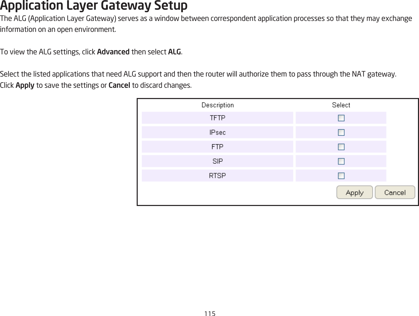 115Application Layer Gateway SetupTheALG(ApplicationLayerGateway)servesasawindowbetweencorrespondentapplicationprocessessothattheymayexchangeinformation on an open environment.ToviewtheALGsettings,clickAdvanced then select ALG.SelectthelistedapplicationsthatneedALGsupportandthentherouterwillauthorizethemtopassthroughtheNATgateway.ClickApply to save the settings or Cancel to discard changes.