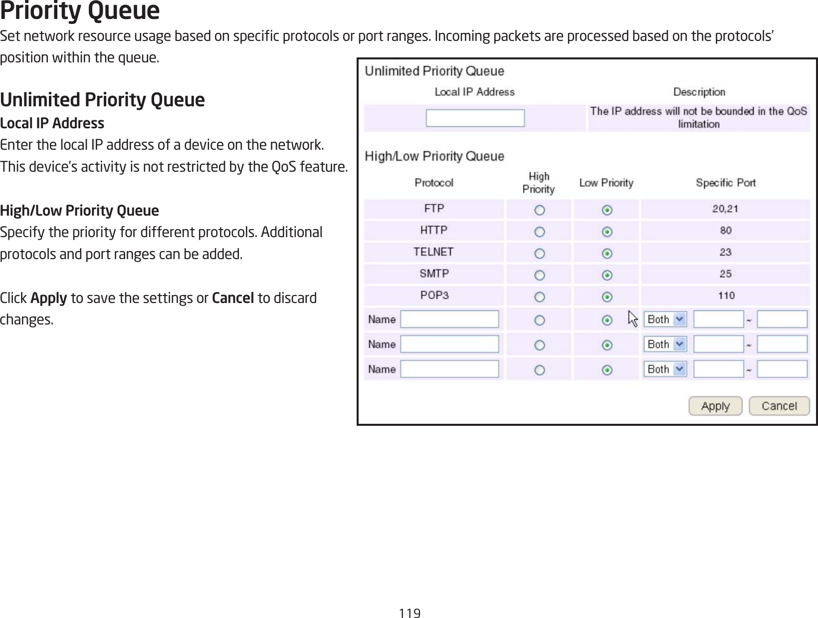 119Priority QueueSetnetworkresourceusagebasedonspecicprotocolsorportranges.Incomingpacketsareprocessedbasedontheprotocols’positionwithinthequeue.Unlimited Priority QueueLocal IP AddressEnterthelocalIPaddressofadeviceonthenetwork.Thisdevice’sactivityisnotrestrictedbytheQoSfeature.High/Low Priority QueueSpecify the priority for different protocols. Additional protocolsandportrangescanbeadded.ClickApply to save the settings or Cancel to discard changes.