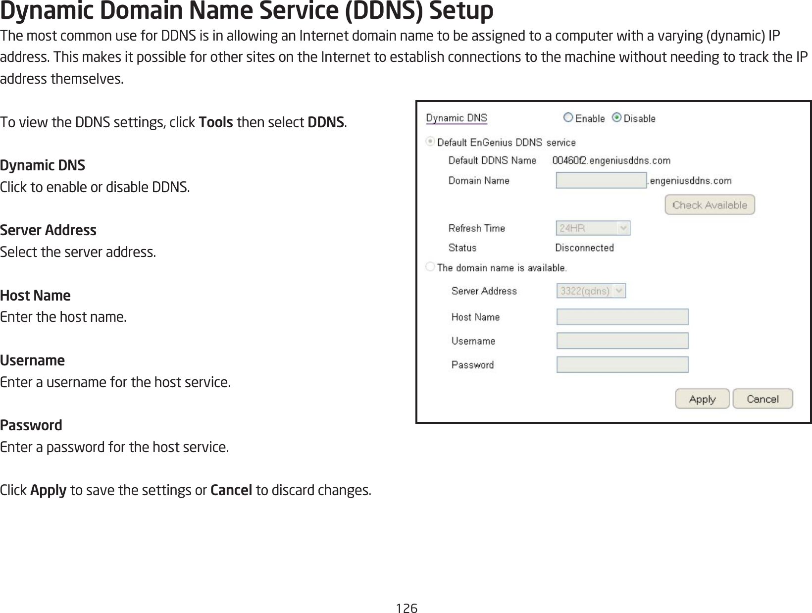 126Dynamic Domain Name Service (DDNS) SetupThemostcommonuseforDDNSisinallowinganInternetdomainnametobeassignedtoacomputerwithavarying(dynamic)IPaddress.ThismakesitpossibleforothersitesontheInternettoestablishconnectionstothemachinewithoutneedingtotracktheIPaddress themselves.ToviewtheDDNSsettings,clickTools then select DDNS.Dynamic DNSClicktoenableordisableDDNS.Server AddressSelect the server address.Host NameEnter the host name.UsernameEnter a username for the host service.PasswordEnterapasswordforthehostservice.ClickApply to save the settings or Cancel to discard changes.