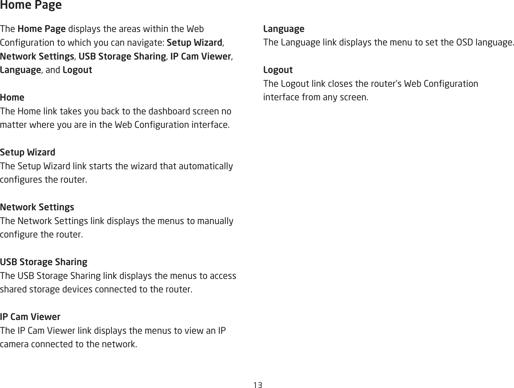 13Home PageThe Home PagedisplaystheareaswithintheWebCongurationtowhichyoucannavigate:Setup Wizard, Network Settings, USB Storage Sharing, IP Cam Viewer, Language, and LogoutHomeTheHomelinktakesyoubacktothedashboardscreennomatterwhereyouareintheWebCongurationinterface.Setup WizardTheSetupWizardlinkstartsthewizardthatautomaticallycongurestherouter.Network SettingsTheNetworkSettingslinkdisplaysthemenustomanuallyconguretherouter.USB Storage SharingTheUSBStorageSharinglinkdisplaysthemenustoaccessshared storage devices connected to the router.IP Cam ViewerTheIPCamViewerlinkdisplaysthemenustoviewanIPcameraconnectedtothenetwork.LanguageTheLanguagelinkdisplaysthemenutosettheOSDlanguage.LogoutTheLogoutlinkclosestherouter’sWebCongurationinterface from any screen.