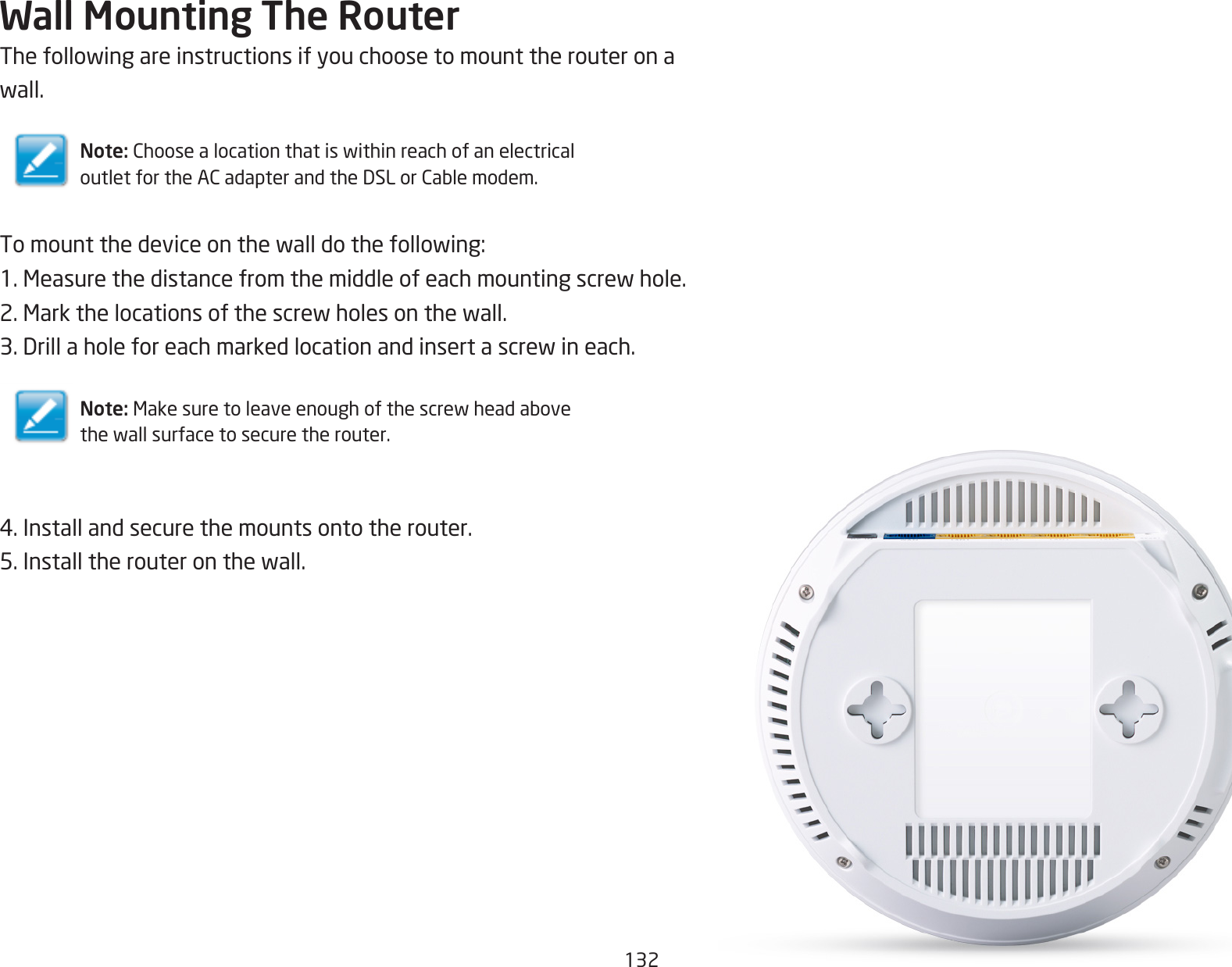 132Wall Mounting The RouterThefollowingareinstructionsifyouchoosetomounttherouteronawall.Note: ChoosealocationthatiswithinreachofanelectricaloutletfortheACadapterandtheDSLorCablemodem.Tomountthedeviceonthewalldothefollowing:1.Measurethedistancefromthemiddleofeachmountingscrewhole.2.Markthelocationsofthescrewholesonthewall.3.Drillaholeforeachmarkedlocationandinsertascrewineach.Note: Makesuretoleaveenoughofthescrewheadabovethewallsurfacetosecuretherouter.4.Installandsecurethemountsontotherouter.5.Installtherouteronthewall.