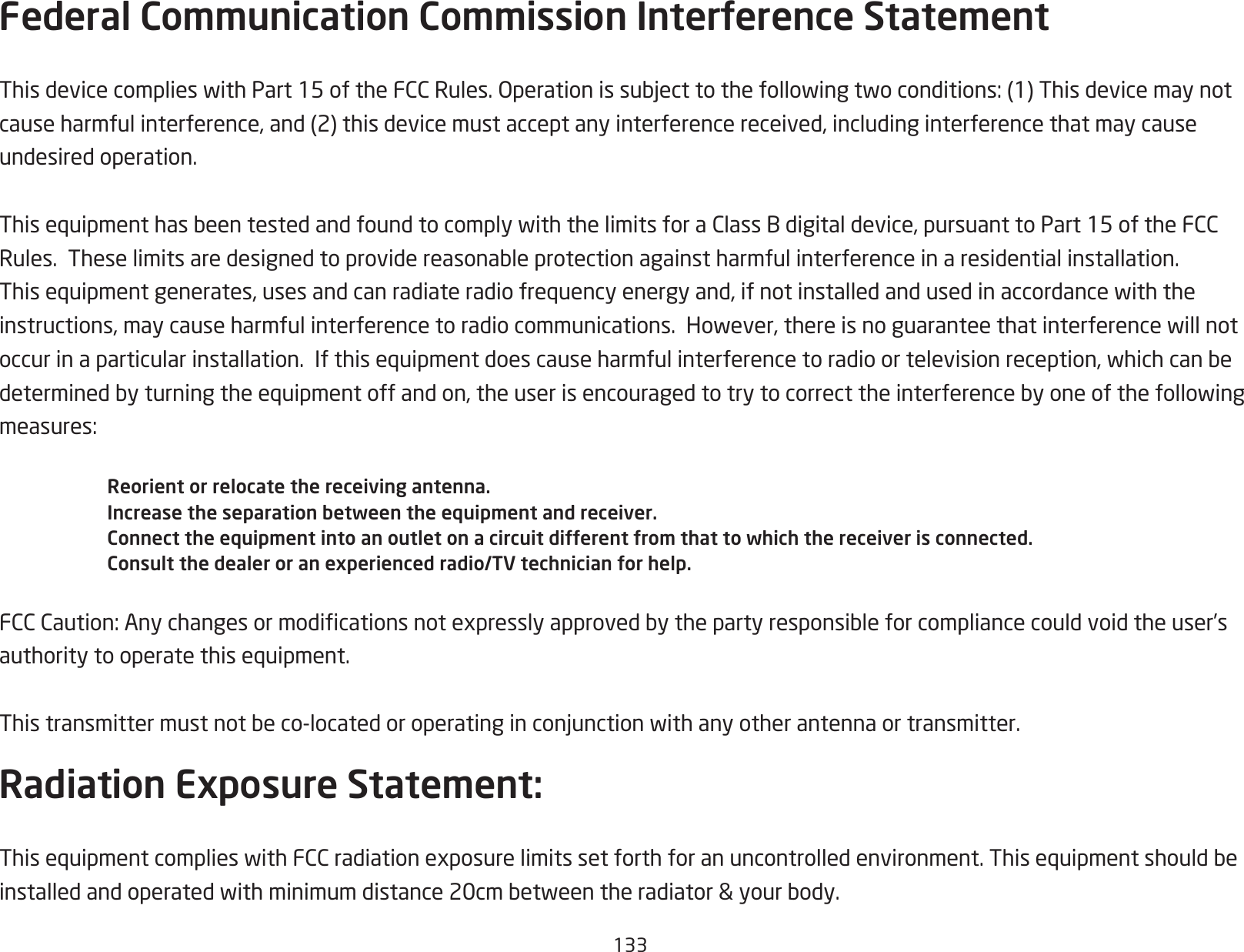 133Federal Communication Commission Interference StatementThisdevicecomplieswithPart15oftheFCCRules.Operationissubjecttothefollowingtwoconditions:(1)Thisdevicemaynotcauseharmfulinterference,and(2)thisdevicemustacceptanyinterferencereceived,includinginterferencethatmaycauseundesired operation. ThisequipmenthasbeentestedandfoundtocomplywiththelimitsforaClassBdigitaldevice,pursuanttoPart15oftheFCCRules.Theselimitsaredesignedtoprovidereasonableprotectionagainstharmfulinterferenceinaresidentialinstallation.Thisequipmentgenerates,usesandcanradiateradiofrequencyenergyand,ifnotinstalledandusedinaccordancewiththeinstructions,maycauseharmfulinterferencetoradiocommunications.However,thereisnoguaranteethatinterferencewillnotoccurinaparticularinstallation.Ifthisequipmentdoescauseharmfulinterferencetoradioortelevisionreception,whichcanbedeterminedbyturningtheequipmentoffandon,theuserisencouragedtotrytocorrecttheinterferencebyoneofthefollowingmeasures:Reorient or relocate the receiving antenna.Increase the separation between the equipment and receiver.Connect the equipment into an outlet on a circuit different from that to which the receiver is connected.Consult the dealer or an experienced radio/TV technician for help.FCCCaution:Anychangesormodicationsnotexpresslyapprovedbythepartyresponsibleforcompliancecouldvoidtheuser’sauthoritytooperatethisequipment. Thistransmittermustnotbeco-locatedoroperatinginconjunctionwithanyotherantennaortransmitter.Radiation Exposure Statement:ThisequipmentcomplieswithFCCradiationexposurelimitssetforthforanuncontrolledenvironment.Thisequipmentshouldbeinstalledandoperatedwithminimumdistance20cmbetweentheradiator&amp;yourbody.