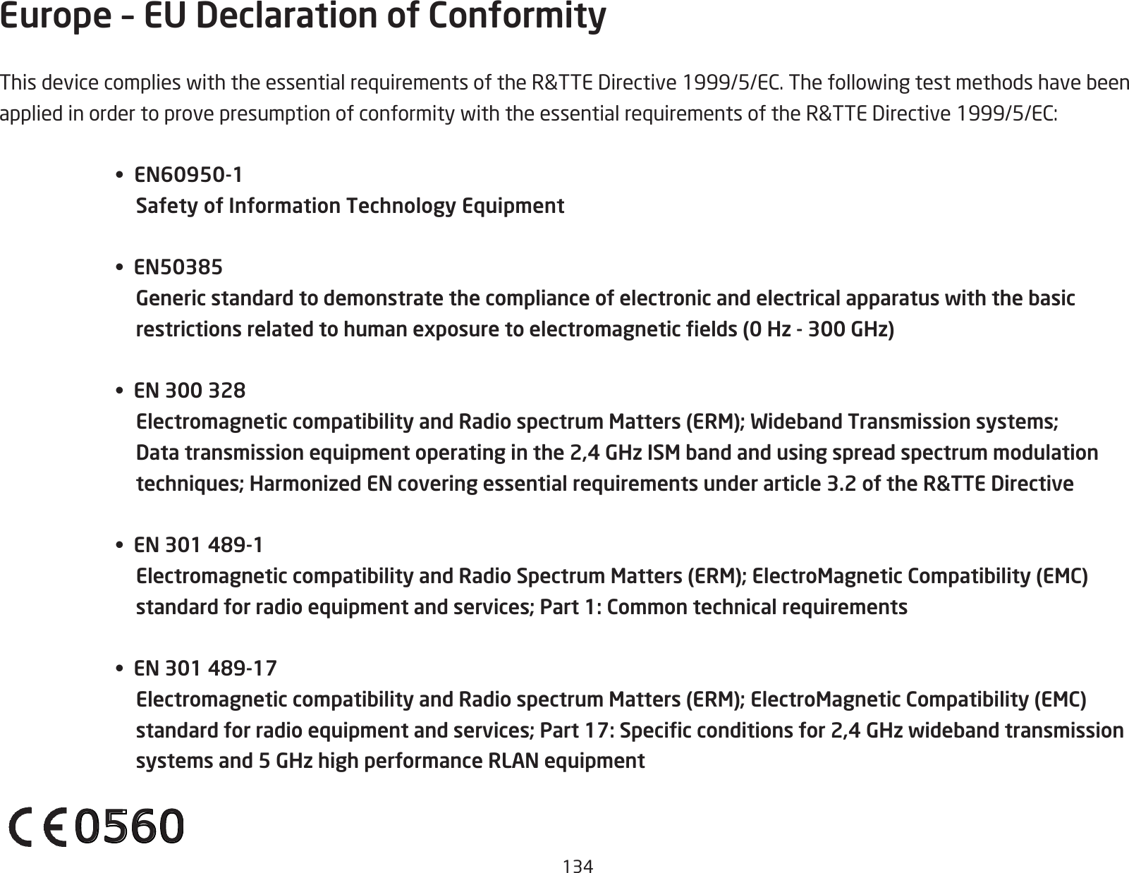 134Europe – EU Declaration of ConformityThisdevicecomplieswiththeessentialrequirementsoftheR&amp;TTEDirective1999/5/EC.ThefollowingtestmethodshavebeenappliedinordertoprovepresumptionofconformitywiththeessentialrequirementsoftheR&amp;TTEDirective1999/5/EC:•  EN60950-1 Safety of Information Technology Equipment•  EN50385  Generic standard to demonstrate the compliance of electronic and electrical apparatus with the basic restrictions related to human exposure to electromagnetic elds (0 Hz - 300 GHz)•  EN 300 328  Electromagnetic compatibility and Radio spectrum Matters (ERM); Wideband Transmission systems; Data transmission equipment operating in the 2,4 GHz ISM band and using spread spectrum modulation techniques; Harmonized EN covering essential requirements under article 3.2 of the R&amp;TTE Directive•  EN 301 489-1  Electromagnetic compatibility and Radio Spectrum Matters (ERM); ElectroMagnetic Compatibility (EMC) standard for radio equipment and services; Part 1: Common technical requirements•  EN 301 489-17  Electromagnetic compatibility and Radio spectrum Matters (ERM); ElectroMagnetic Compatibility (EMC) standard for radio equipment and services; Part 17: Specic conditions for 2,4 GHz wideband transmission systems and 5 GHz high performance RLAN equipment0560