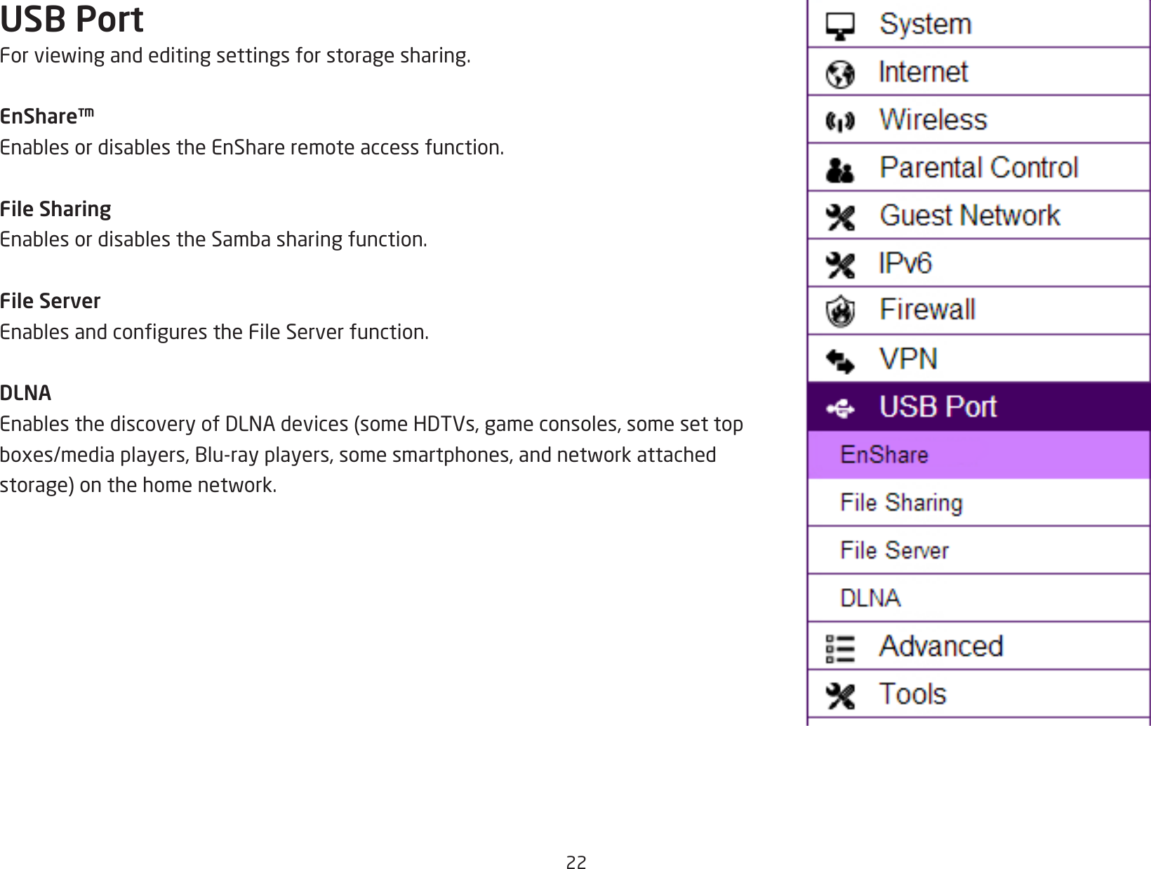 22USB PortForviewingandeditingsettingsforstoragesharing.EnShare™EnablesordisablestheEnShareremoteaccessfunction.File SharingEnablesordisablestheSambasharingfunction.File ServerEnablesandcongurestheFileServerfunction.DLNAEnablesthediscoveryofDLNAdevices(someHDTVs,gameconsoles,somesettopboxes/mediaplayers,Blu-rayplayers,somesmartphones,andnetworkattachedstorage)onthehomenetwork.