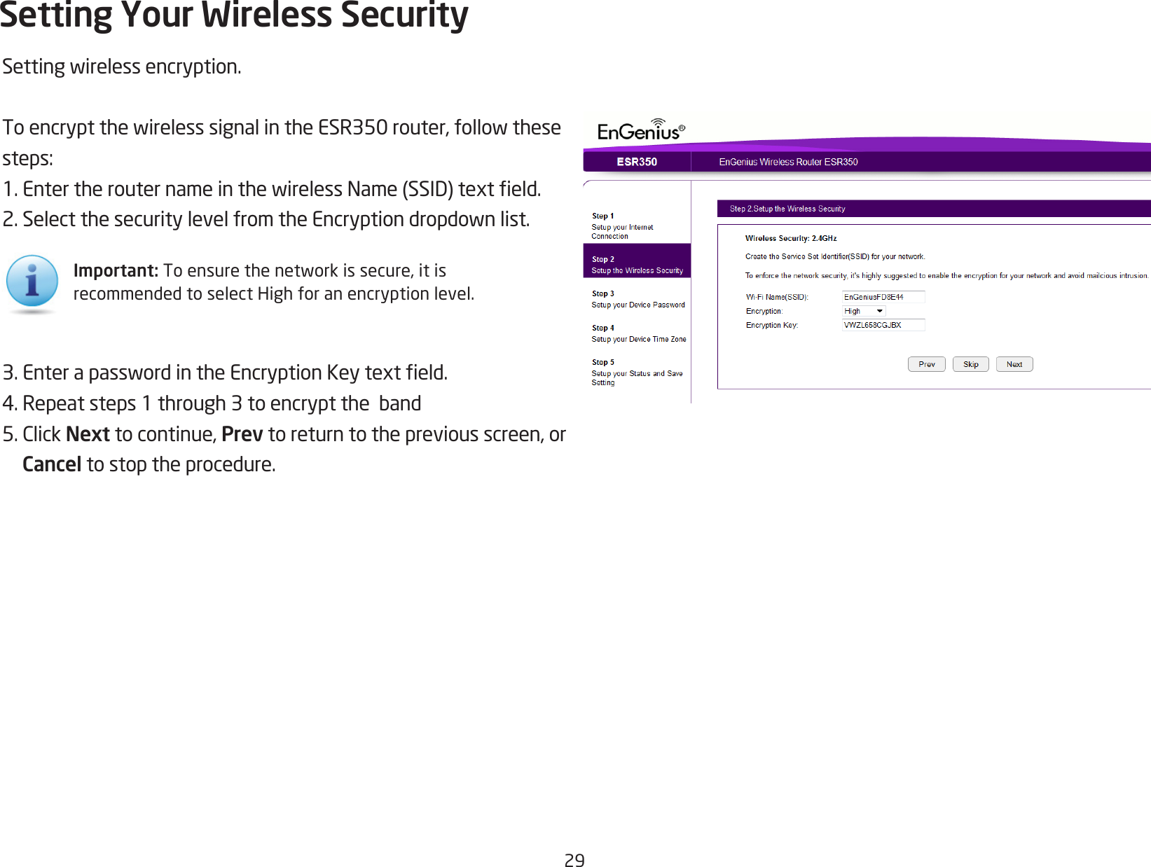 29Settingwirelessencryption.ToencryptthewirelesssignalintheESR350router,followthesesteps:1.EntertherouternameinthewirelessName(SSID)texteld.2.SelectthesecuritylevelfromtheEncryptiondropdownlist.3.EnterapasswordintheEncryptionKeytexteld.4.Repeatsteps1through3toencrypttheband5.ClickNext to continue, Prev to return to the previous screen, or Cancel to stop the procedure.Setting Your Wireless SecurityImportant:Toensurethenetworkissecure,itisrecommended to select High for an encryption level.