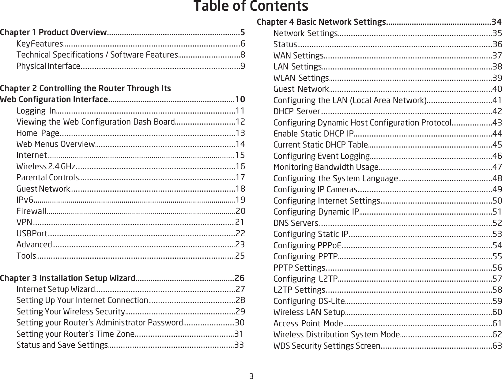 3Chapter 1 Product Overview..............................................................5   Key Features....................................................................................................6 TechnicalSpecications/SoftwareFeatures...................................8  Physical Interface..........................................................................................9Chapter 2 Controlling the Router Through Its Web Conguration Interface...........................................................10  Logging In.....................................................................................................11 ViewingtheWebCongurationDashBoard..................................12  Home Page...................................................................................................13 WebMenusOverview...............................................................................14 Internet.................................................................................................15 Wireless2.4GHz..........................................................................................16 ParentalControls........................................................................................17 GuestNetwork.............................................................................................18 IPv6.......................................................................................................19 Firewall................................................................................................20 VPN.................................................................................................................21 USBPort..........................................................................................................22 Advanced.......................................................................................................23  Tools................................................................................................................25Chapter 3 Installation Setup Wizard..............................................26 InternetSetupWizard...............................................................................27 SettingUpYourInternetConnection.................................................28 SettingYourWirelessSecurity..............................................................29 SettingyourRouter’sAdministratorPassword.............................30  Setting your Router’s Time Zone........................................................31  Status and Save Settings.......................................................................33Chapter 4 Basic Network Settings.................................................34 NetworkSettings.......................................................................................35 Status.............................................................................................................36 WANSettings...............................................................................................37 LANSettings................................................................................................38 WLANSettings............................................................................................39 GuestNetwork............................................................................................40 ConguringtheLAN(LocalAreaNetwork).....................................41 DHCPServer.................................................................................................42 ConguringDynamicHostCongurationProtocol.......................43 EnableStaticDHCPIP..............................................................................44 CurrentStaticDHCPTable......................................................................45 ConguringEventLogging.....................................................................46 MonitoringBandwidthUsage................................................................47 ConguringtheSystemLanguage.....................................................48 ConguringIPCameras............................................................................49 ConguringInternetSettings...............................................................50 ConguringDynamicIP...........................................................................51 DNSServers..................................................................................................52 ConguringStaticIP.................................................................................53 ConguringPPPoE.....................................................................................54 ConguringPPTP.......................................................................................55  PPTP Settings..............................................................................................56 Conguring L2TP.......................................................................................57 L2TPSettings..............................................................................................58 ConguringDS-Lite...................................................................................59 WirelessLANSetup...................................................................................60 AccessPointMode....................................................................................61 WirelessDistributionSystemMode....................................................62 WDSSecuritySettingsScreen...............................................................63Table of Contents