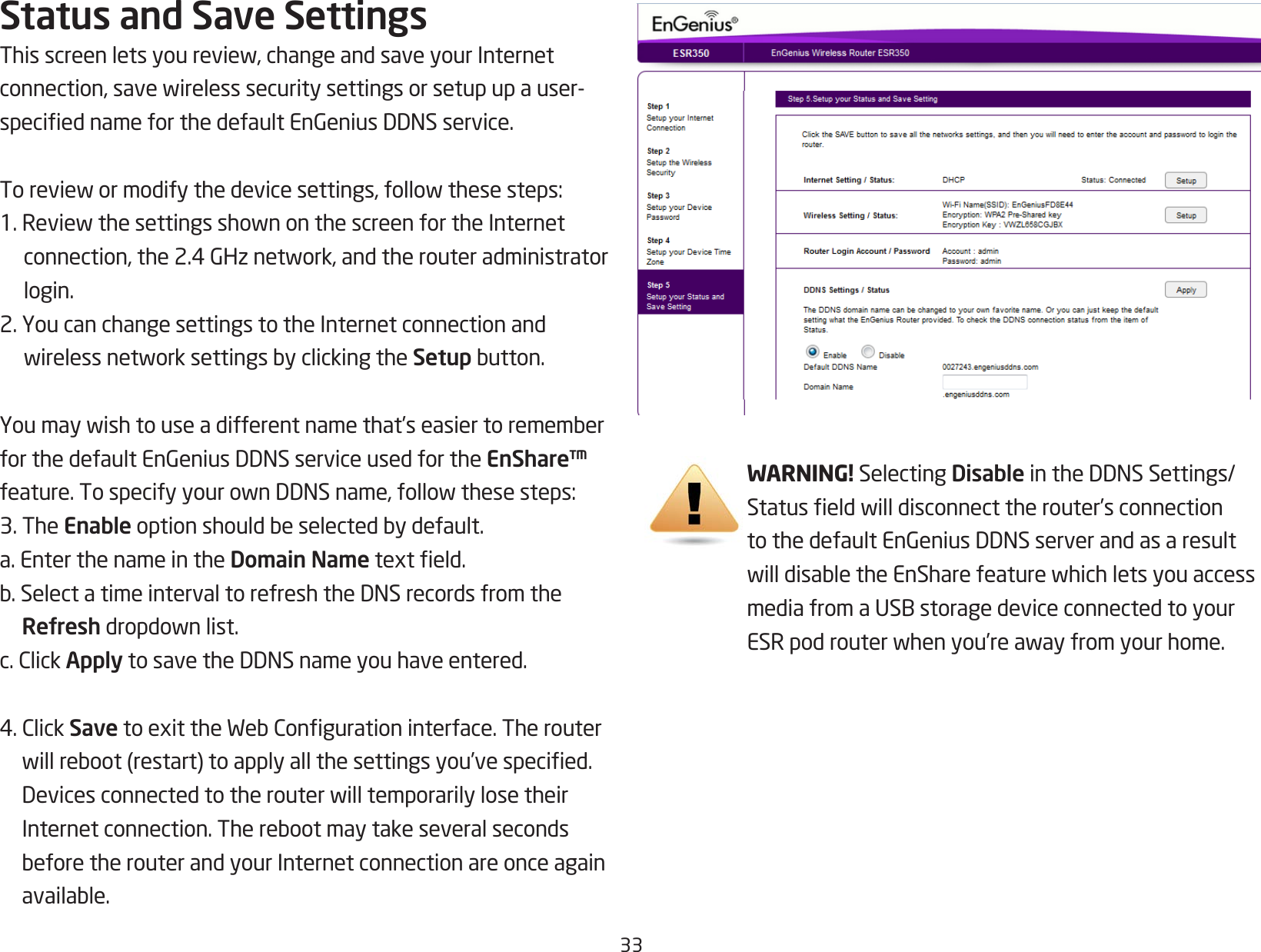 33Status and Save SettingsThisscreenletsyoureview,changeandsaveyourInternetconnection,savewirelesssecuritysettingsorsetupupauser-speciednameforthedefaultEnGeniusDDNSservice.Toreviewormodifythedevicesettings,followthesesteps:1.ReviewthesettingsshownonthescreenfortheInternetconnection,the2.4GHznetwork,andtherouteradministratorlogin.2. You can change settings to the Internet connection and wirelessnetworksettingsbyclickingtheSetupbutton.Youmaywishtouseadifferentnamethat’seasiertorememberforthedefaultEnGeniusDDNSserviceusedfortheEnShare™ feature.TospecifyyourownDDNSname,followthesesteps:3. The Enableoptionshouldbeselectedbydefault.a. Enter the name in the Domain Nametexteld.b.SelectatimeintervaltorefreshtheDNSrecordsfromtheRefreshdropdownlist.c.ClickApplytosavetheDDNSnameyouhaveentered.4.ClickSavetoexittheWebCongurationinterface.Therouterwillreboot(restart)toapplyallthesettingsyou’vespecied.DevicesconnectedtotherouterwilltemporarilylosetheirInternetconnection.TherebootmaytakeseveralsecondsbeforetherouterandyourInternetconnectionareonceagainavailable.WARNING! Selecting DisableintheDDNSSettings/Statuseldwilldisconnecttherouter’sconnectiontothedefaultEnGeniusDDNSserverandasaresultwilldisabletheEnSharefeaturewhichletsyouaccessmediafromaUSBstoragedeviceconnectedtoyourESRpodrouterwhenyou’reawayfromyourhome.