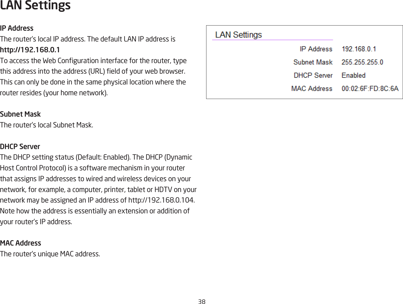 38LAN SettingsIP AddressTherouter’slocalIPaddress.ThedefaultLANIPaddressishttp://192.168.0.1ToaccesstheWebCongurationinterfacefortherouter,typethisaddressintotheaddress(URL)eldofyourwebbrowser.Thiscanonlybedoneinthesamephysicallocationwheretherouterresides(yourhomenetwork).Subnet MaskTherouter’slocalSubnetMask.DHCP ServerTheDHCPsettingstatus(Default:Enabled).TheDHCP(DynamicHostControlProtocol)isasoftwaremechanisminyourrouterthatassignsIPaddressestowiredandwirelessdevicesonyournetwork,forexample,acomputer,printer,tabletorHDTVonyournetworkmaybeassignedanIPaddressofhttp://192.168.0.104.Notehowtheaddressisessentiallyanextensionoradditionofyour router’s IP address.MAC AddressTherouter’suniqueMACaddress.