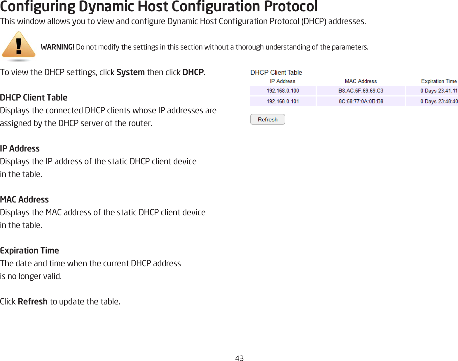 43Conguring Dynamic Host Conguration ProtocolThiswindowallowsyoutoviewandcongureDynamicHostCongurationProtocol(DHCP)addresses.WARNING! Donotmodifythesettingsinthissectionwithoutathoroughunderstandingoftheparameters.ToviewtheDHCPsettings,clickSystem then click DHCP.DHCP Client TableDisplaystheconnectedDHCPclientswhoseIPaddressesareassignedbytheDHCPserveroftherouter.IP AddressDisplaystheIPaddressofthestaticDHCPclientdeviceinthetable.MAC AddressDisplaystheMACaddressofthestaticDHCPclientdeviceinthetable.Expiration TimeThedateandtimewhenthecurrentDHCPaddressis no longer valid.ClickRefreshtoupdatethetable.
