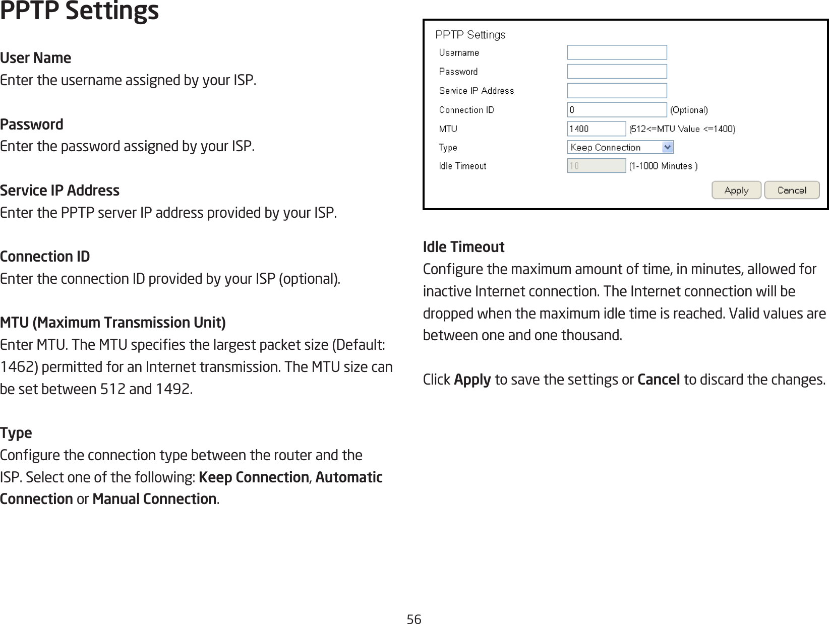 56PPTP SettingsUser NameEntertheusernameassignedbyyourISP.PasswordEnterthepasswordassignedbyyourISP.Service IP AddressEnterthePPTPserverIPaddressprovidedbyyourISP.Connection IDEntertheconnectionIDprovidedbyyourISP(optional).MTU (Maximum Transmission Unit)EnterMTU.TheMTUspeciesthelargestpacketsize(Default:1462)permittedforanInternettransmission.TheMTUsizecanbesetbetween512and1492.TypeConguretheconnectiontypebetweentherouterandtheISP.Selectoneofthefollowing:Keep Connection, Automatic Connection or Manual Connection.Idle TimeoutCongurethemaximumamountoftime,inminutes,allowedforinactiveInternetconnection.TheInternetconnectionwillbedroppedwhenthemaximumidletimeisreached.Validvaluesarebetweenoneandonethousand.ClickApply to save the settings or Cancel to discard the changes.