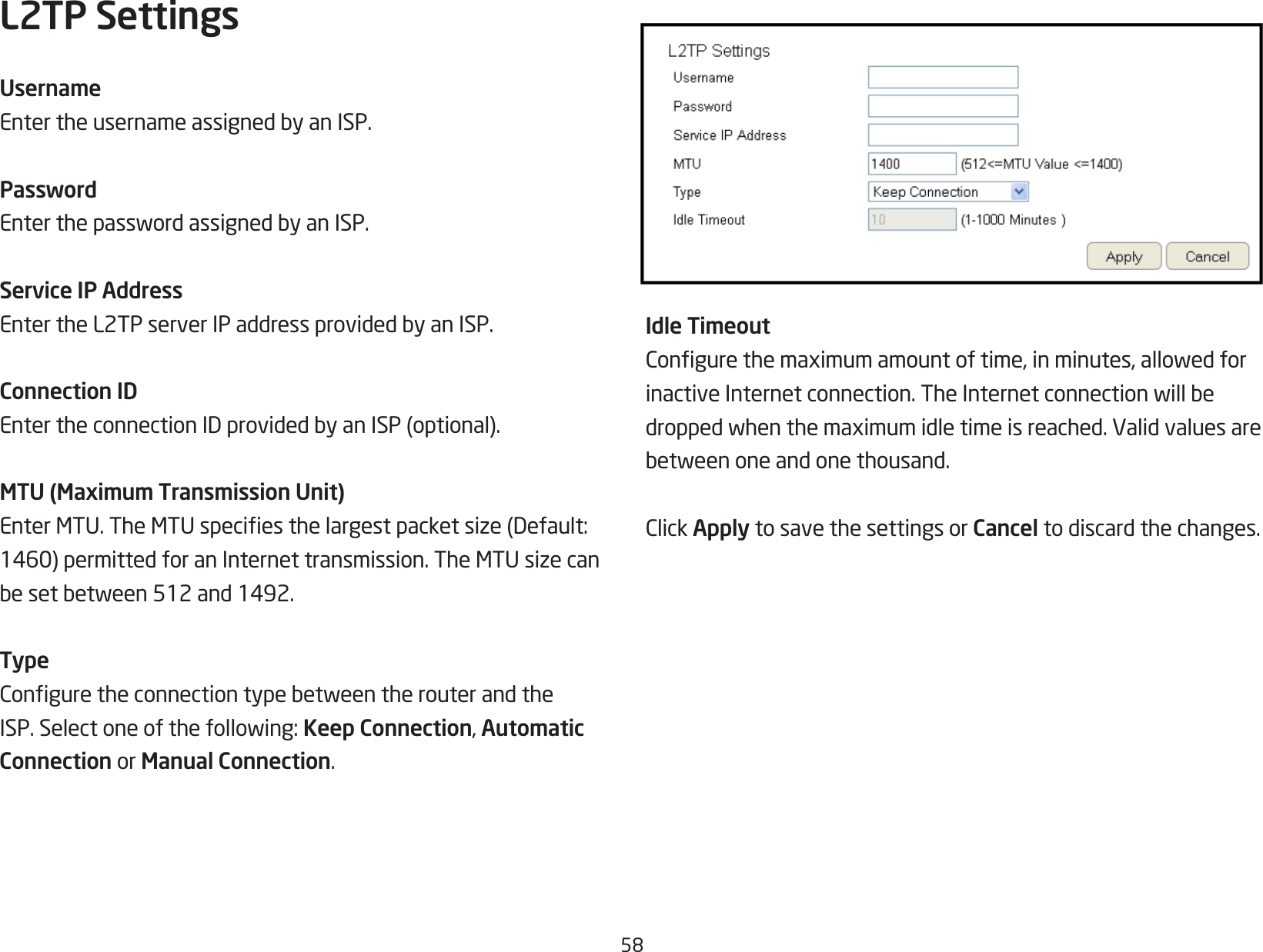 58L2TP SettingsUsernameEntertheusernameassignedbyanISP.PasswordEnterthepasswordassignedbyanISP.Service IP AddressEntertheL2TPserverIPaddressprovidedbyanISP.Connection IDEntertheconnectionIDprovidedbyanISP(optional).MTU (Maximum Transmission Unit)EnterMTU.TheMTUspeciesthelargestpacketsize(Default:1460)permittedforanInternettransmission.TheMTUsizecanbesetbetween512and1492.TypeConguretheconnectiontypebetweentherouterandtheISP.Selectoneofthefollowing:Keep Connection, Automatic Connection or Manual Connection.Idle TimeoutCongurethemaximumamountoftime,inminutes,allowedforinactiveInternetconnection.TheInternetconnectionwillbedroppedwhenthemaximumidletimeisreached.Validvaluesarebetweenoneandonethousand.ClickApply to save the settings or Cancel to discard the changes.