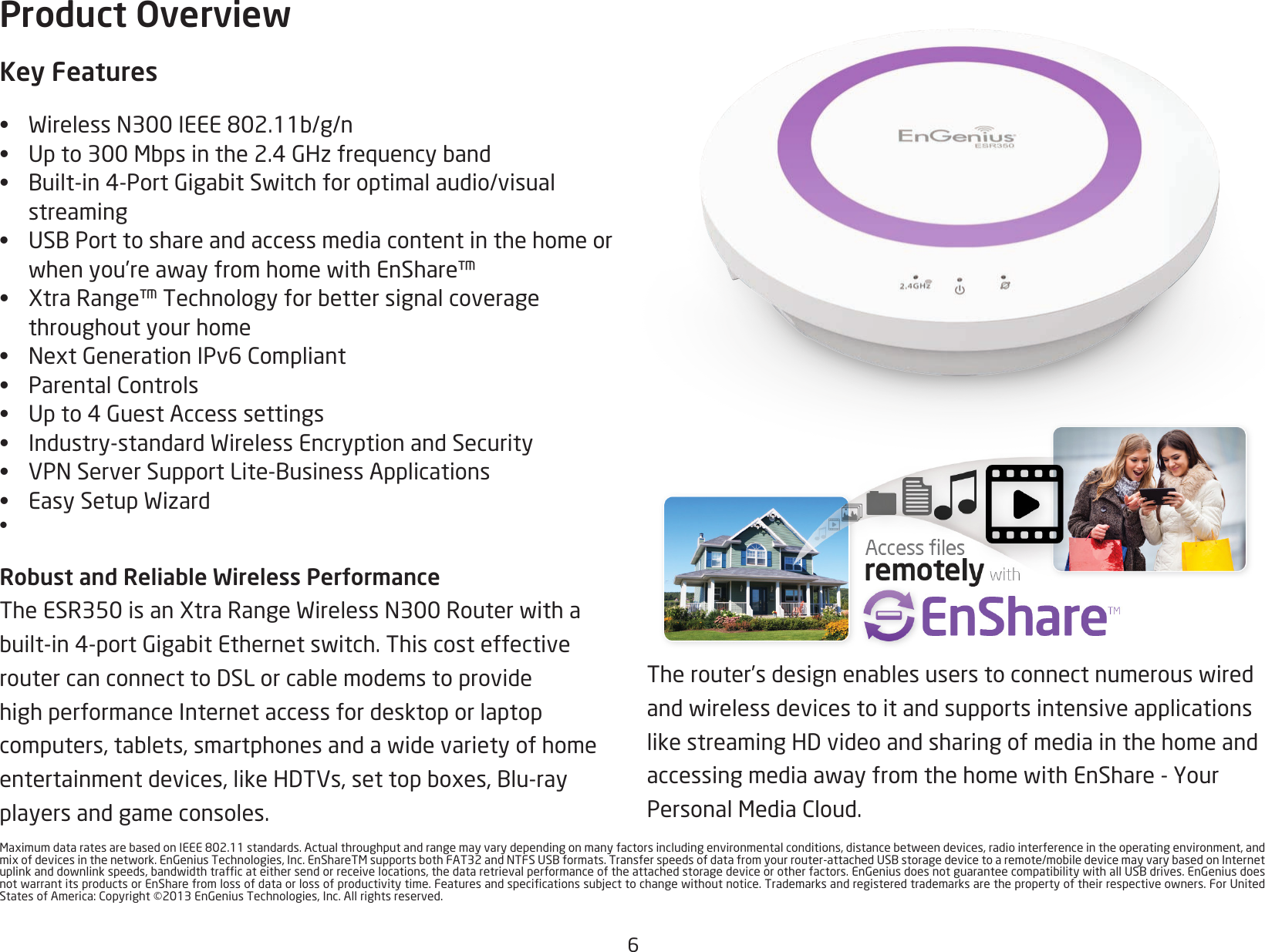 6MaximumdataratesarebasedonIEEE802.11standards.Actualthroughputandrangemayvarydependingonmanyfactorsincludingenvironmentalconditions,distancebetweendevices,radiointerferenceintheoperatingenvironment,andmixofdevicesinthenetwork.EnGeniusTechnologies,Inc.EnShareTMsupportsbothFAT32andNTFSUSBformats.Transferspeedsofdatafromyourrouter-attachedUSBstoragedevicetoaremote/mobiledevicemayvarybasedonInternetuplinkanddownlinkspeeds,bandwidthtrafcateithersendorreceivelocations,thedataretrievalperformanceoftheattachedstoragedeviceorotherfactors.EnGeniusdoesnotguaranteecompatibilitywithallUSBdrives.EnGeniusdoesnotwarrantitsproductsorEnSharefromlossofdataorlossofproductivitytime.Featuresandspecicationssubjecttochangewithoutnotice.Trademarksandregisteredtrademarksarethepropertyoftheirrespectiveowners.ForUnitedStatesofAmerica:Copyright©2013EnGeniusTechnologies,Inc.Allrightsreserved.Therouter’sdesignenablesuserstoconnectnumerouswiredandwirelessdevicestoitandsupportsintensiveapplicationslikestreamingHDvideoandsharingofmediainthehomeandaccessingmediaawayfromthehomewithEnShare-YourPersonalMediaCloud.Product OverviewKey Features• WirelessN300IEEE802.11b/g/n• Upto300Mbpsinthe2.4GHzfrequencyband• Built-in4-PortGigabitSwitchforoptimalaudio/visualstreaming• USBPorttoshareandaccessmediacontentinthehomeorwhenyou’reawayfromhomewithEnShare™• XtraRange™Technologyforbettersignalcoveragethroughout your home• NextGenerationIPv6Compliant• ParentalControls• Upto4GuestAccesssettings• Industry-standardWirelessEncryptionandSecurity• VPNServerSupportLite-BusinessApplications• EasySetupWizard• Robust and Reliable Wireless PerformanceTheESR350isanXtraRangeWirelessN300Routerwithabuilt-in4-portGigabitEthernetswitch.ThiscosteffectiveroutercanconnecttoDSLorcablemodemstoprovidehigh performance Internet access for desktop or laptop computers,tablets,smartphonesandawidevarietyofhomeentertainmentdevices,likeHDTVs,settopboxes,Blu-rayplayers and game consoles. 