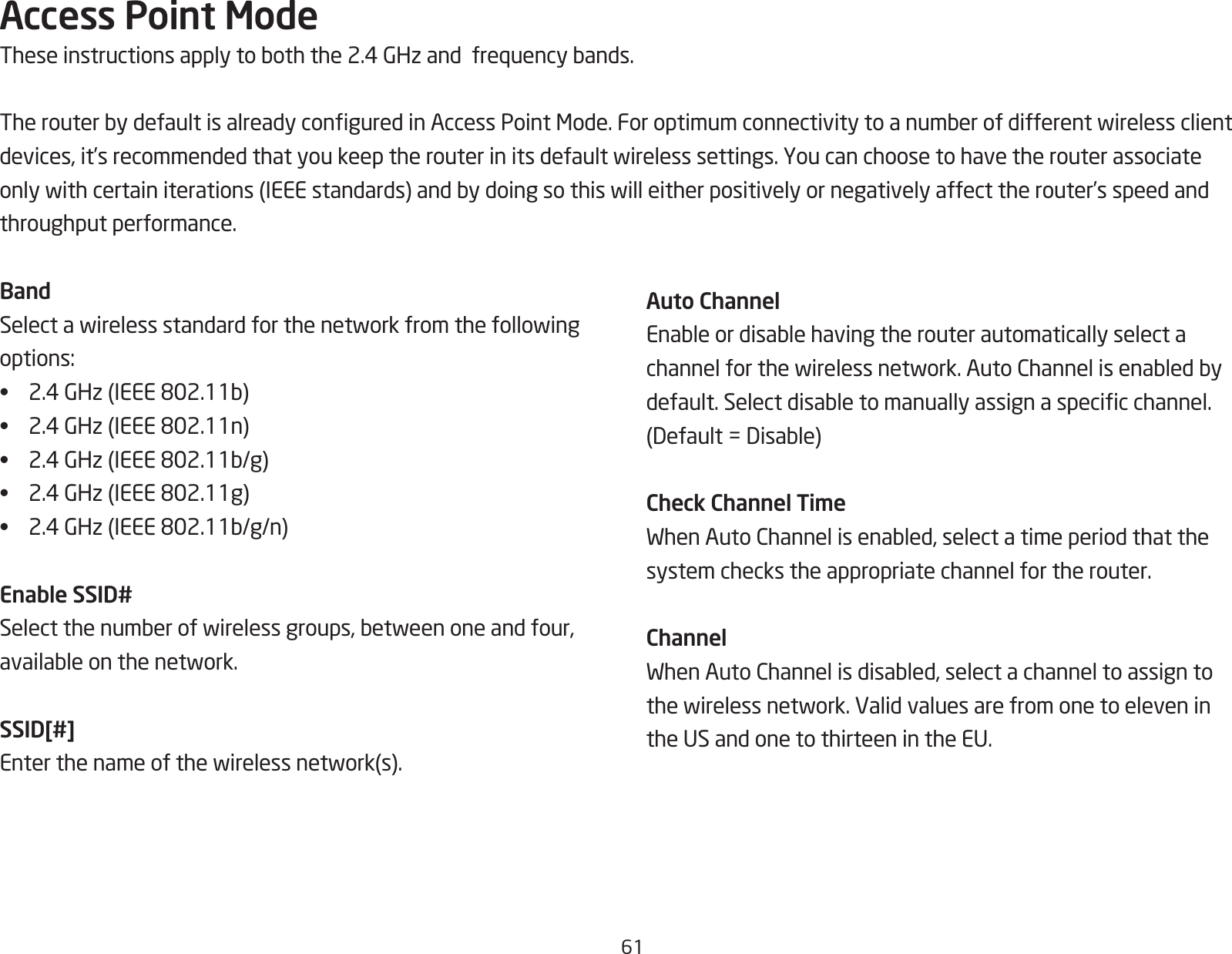 61Access Point ModeTheseinstructionsapplytoboththe2.4GHzandfrequencybands.TherouterbydefaultisalreadyconguredinAccessPointMode.Foroptimumconnectivitytoanumberofdifferentwirelessclientdevices,it’srecommendedthatyoukeeptherouterinitsdefaultwirelesssettings.Youcanchoosetohavetherouterassociateonlywithcertainiterations(IEEEstandards)andbydoingsothiswilleitherpositivelyornegativelyaffecttherouter’sspeedandthroughput performance. BandSelectawirelessstandardforthenetworkfromthefollowingoptions:• 2.4GHz(IEEE802.11b)• 2.4GHz(IEEE802.11n)• 2.4GHz(IEEE802.11b/g)• 2.4GHz(IEEE802.11g)• 2.4GHz(IEEE802.11b/g/n)Enable SSID#Selectthenumberofwirelessgroups,betweenoneandfour,availableonthenetwork.SSID[#]Enterthenameofthewirelessnetwork(s).Auto ChannelEnableordisablehavingtherouterautomaticallyselectachannelforthewirelessnetwork.AutoChannelisenabledbydefault.Selectdisabletomanuallyassignaspecicchannel.(Default=Disable)Check Channel TimeWhenAutoChannelisenabled,selectatimeperiodthatthesystem checks the appropriate channel for the router.ChannelWhenAutoChannelisdisabled,selectachanneltoassigntothewirelessnetwork.Validvaluesarefromonetoeleveninthe US and one to thirteen in the EU.