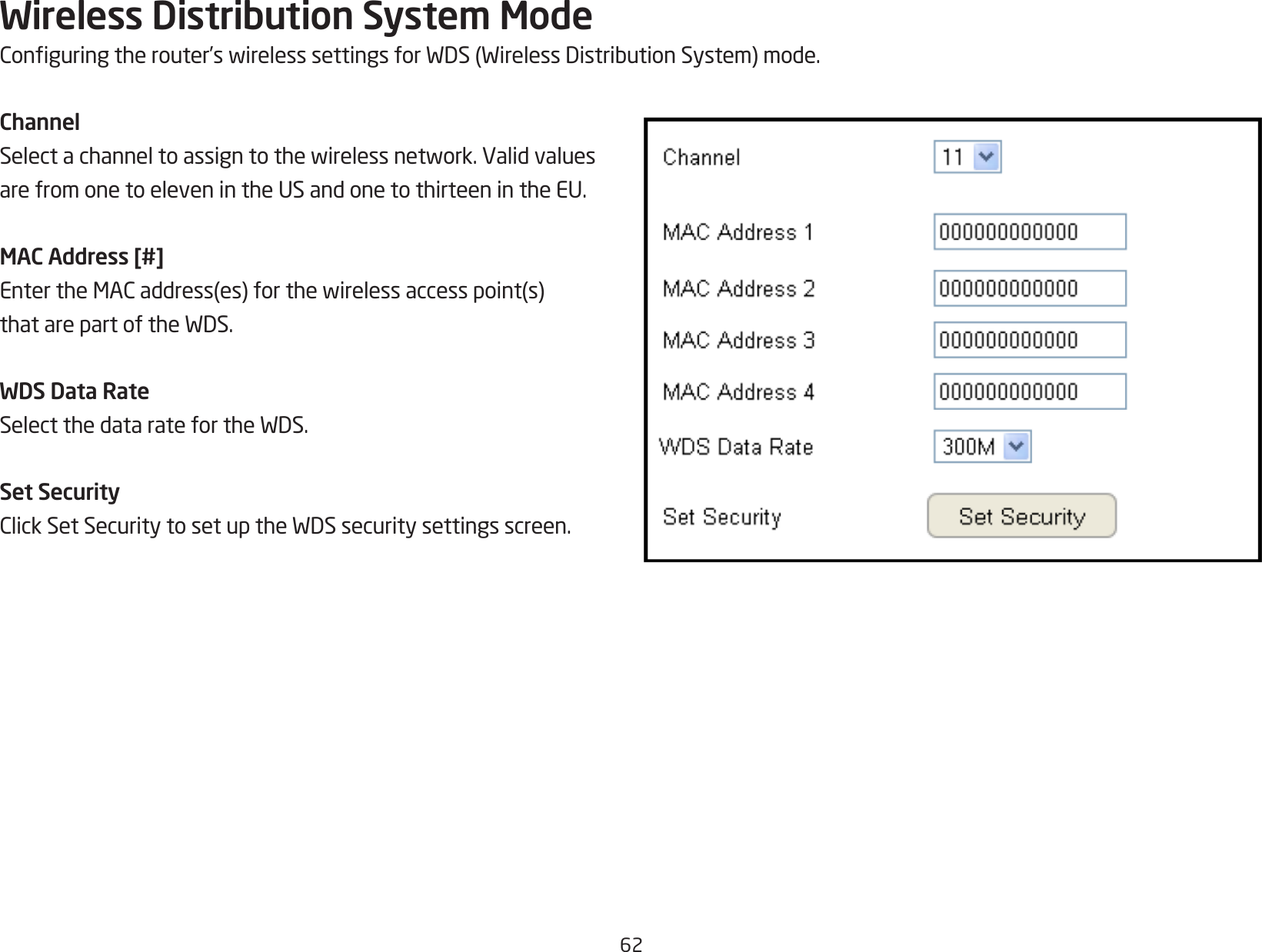 62Wireless Distribution System ModeConguringtherouter’swirelesssettingsforWDS(WirelessDistributionSystem)mode.ChannelSelectachanneltoassigntothewirelessnetwork.Validvaluesare from one to eleven in the US and one to thirteen in the EU.MAC Address [#]EntertheMACaddress(es)forthewirelessaccesspoint(s)thatarepartoftheWDS.WDS Data RateSelectthedataratefortheWDS.Set SecurityClickSetSecuritytosetuptheWDSsecuritysettingsscreen.