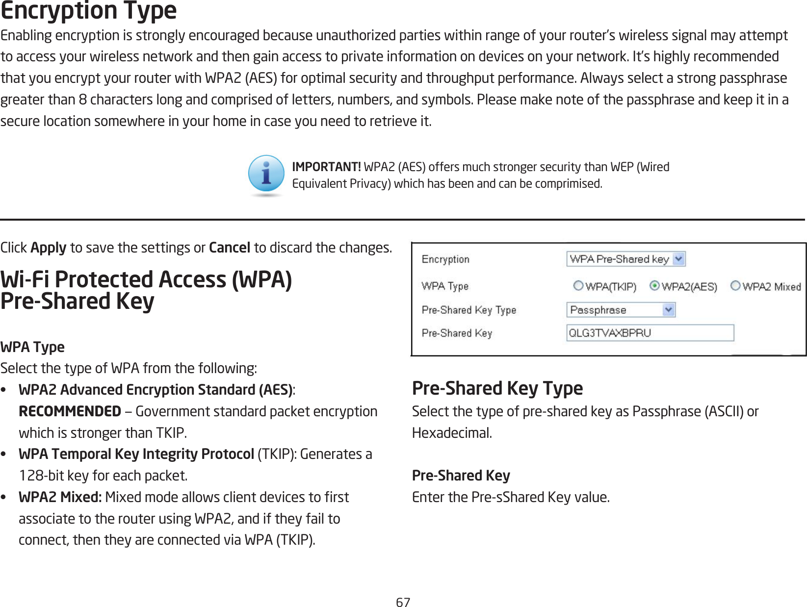 67ClickApply to save the settings or Cancel to discard the changes.Wi-Fi Protected Access (WPA) Pre-Shared KeyWPA TypeSelectthetypeofWPAfromthefollowing:•  WPA2 Advanced Encryption Standard (AES): RECOMMENDED—GovernmentstandardpacketencryptionwhichisstrongerthanTKIP.•  WPA Temporal Key Integrity Protocol(TKIP):Generatesa128-bitkeyforeachpacket.•  WPA2 Mixed: MixedmodeallowsclientdevicestorstassociatetotherouterusingWPA2,andiftheyfailtoconnect,thentheyareconnectedviaWPA(TKIP).Encryption TypeEnablingencryptionisstronglyencouragedbecauseunauthorizedpartieswithinrangeofyourrouter’swirelesssignalmayattempttoaccessyourwirelessnetworkandthengainaccesstoprivateinformationondevicesonyournetwork.It’shighlyrecommendedthatyouencryptyourrouterwithWPA2(AES)foroptimalsecurityandthroughputperformance.Alwaysselectastrongpassphrasegreaterthan8characterslongandcomprisedofletters,numbers,andsymbols.Pleasemakenoteofthepassphraseandkeepitinasecurelocationsomewhereinyourhomeincaseyouneedtoretrieveit.Pre-Shared Key TypeSelectthetypeofpre-sharedkeyasPassphrase(ASCII)orHexadecimal.Pre-Shared KeyEnterthePre-sSharedKeyvalue.IMPORTANT! WPA2(AES)offersmuchstrongersecuritythanWEP(WiredEquivalentPrivacy)whichhasbeenandcanbecomprimised.