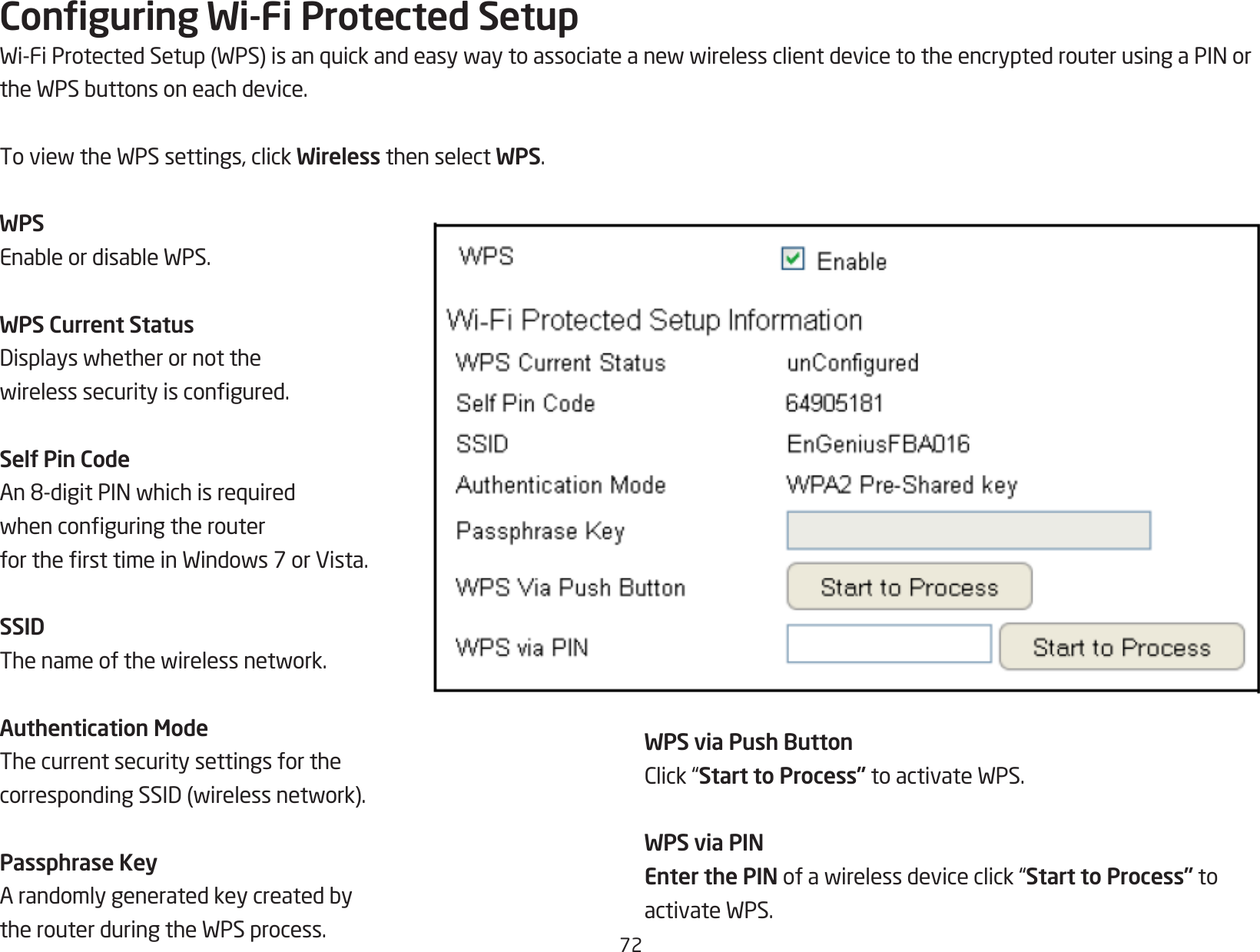 72Conguring Wi-Fi Protected SetupWi-FiProtectedSetup(WPS)isanquickandeasywaytoassociateanewwirelessclientdevicetotheencryptedrouterusingaPINortheWPSbuttonsoneachdevice.ToviewtheWPSsettings,clickWireless then select WPS.WPSEnableordisableWPS.WPS Current StatusDisplayswhetherornotthewirelesssecurityiscongured.Self Pin CodeAn8-digitPINwhichisrequiredwhenconguringtherouterforthersttimeinWindows7orVista.SSIDThenameofthewirelessnetwork.Authentication ModeThe current security settings for the correspondingSSID(wirelessnetwork).Passphrase KeyArandomlygeneratedkeycreatedbytherouterduringtheWPSprocess.WPS via Push ButtonClick“Start to Process”toactivateWPS.WPS via PINEnter the PINofawirelessdeviceclick“Start to Process” to activateWPS.
