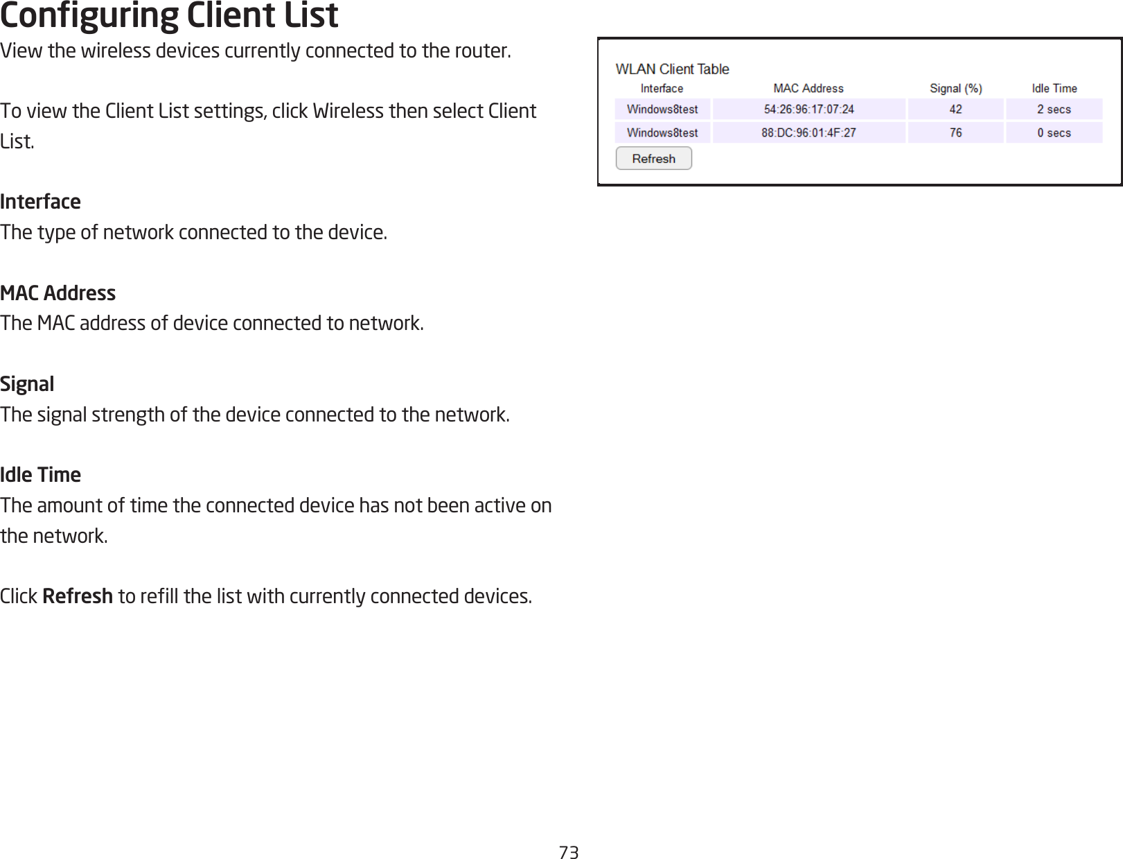 73Conguring Client ListViewthewirelessdevicescurrentlyconnectedtotherouter.ToviewtheClientListsettings,clickWirelessthenselectClientList.InterfaceThetypeofnetworkconnectedtothedevice.MAC AddressTheMACaddressofdeviceconnectedtonetwork.SignalThesignalstrengthofthedeviceconnectedtothenetwork.Idle TimeTheamountoftimetheconnecteddevicehasnotbeenactiveonthenetwork.ClickRefreshtorellthelistwithcurrentlyconnecteddevices.