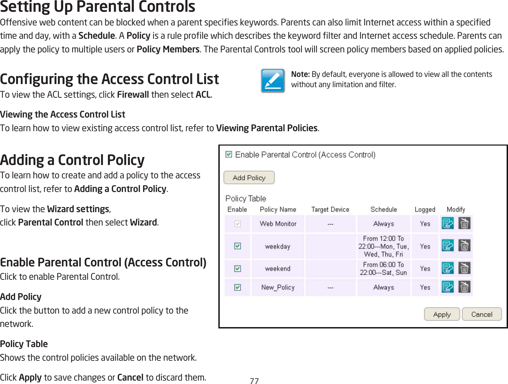 77Setting Up Parental ControlsOffensivewebcontentcanbeblockedwhenaparentspecieskeywords.ParentscanalsolimitInternetaccesswithinaspeciedtimeandday,withaSchedule. A PolicyisaruleprolewhichdescribesthekeywordlterandInternetaccessschedule.Parentscanapply the policy to multiple users or Policy Members.TheParentalControlstoolwillscreenpolicymembersbasedonappliedpolicies.Conguring the Access Control ListToviewtheACLsettings,clickFirewall then select ACL.Viewing the Access Control ListTolearnhowtoviewexistingaccesscontrollist,refertoViewing Parental Policies.Adding a Control PolicyTolearnhowtocreateandaddapolicytotheaccesscontrol list, refer to Adding a Control Policy.ToviewtheWizard settings, click Parental Control then select Wizard.Enable Parental Control (Access Control)ClicktoenableParentalControl.Add PolicyClickthebuttontoaddanewcontrolpolicytothenetwork.Policy TableShowsthecontrolpoliciesavailableonthenetwork.ClickApply to save changes or Cancel to discard them.Note:Bydefault,everyoneisallowedtoviewallthecontentswithoutanylimitationandlter.