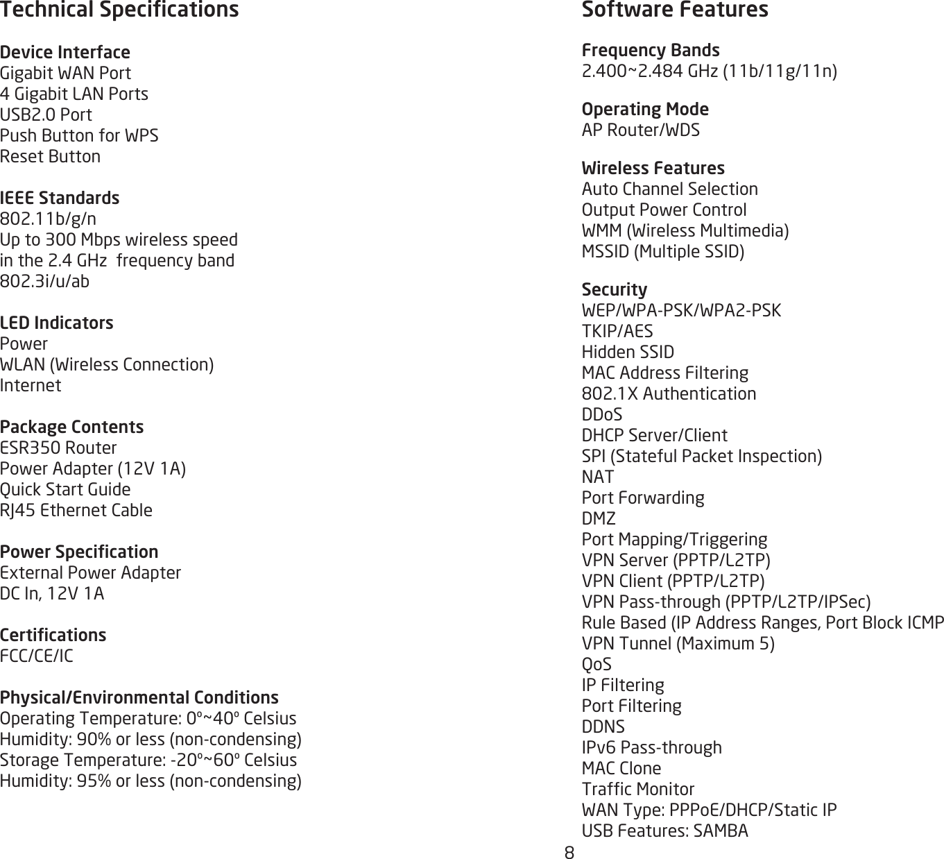 8Technical SpecicationsDevice InterfaceGigabitWANPort4GigabitLANPortsUSB2.0PortPushButtonforWPSResetButtonIEEE Standards802.11b/g/nUpto300Mbpswirelessspeedinthe2.4GHzfrequencyband802.3i/u/abLED IndicatorsPowerWLAN(WirelessConnection)InternetPackage ContentsESR350RouterPowerAdapter(12V1A)QuickStartGuideRJ45EthernetCablePower SpecicationExternalPowerAdapterDCIn,12V1ACerticationsFCC/CE/ICPhysical/Environmental ConditionsOperatingTemperature:0º~40ºCelsiusHumidity:90%orless(non-condensing)StorageTemperature:-20º~60ºCelsiusHumidity:95%orless(non-condensing) Software FeaturesFrequency Bands2.400~2.484GHz(11b/11g/11n)Operating ModeAPRouter/WDSWireless FeaturesAutoChannelSelectionOutputPowerControlWMM(WirelessMultimedia)MSSID(MultipleSSID)SecurityWEP/WPA-PSK/WPA2-PSKTKIP/AESHiddenSSIDMACAddressFiltering802.1XAuthenticationDDoSDHCPServer/ClientSPI(StatefulPacketInspection)NATPortForwardingDMZPortMapping/TriggeringVPNServer(PPTP/L2TP)VPNClient(PPTP/L2TP)VPNPass-through(PPTP/L2TP/IPSec)RuleBased(IPAddressRanges,PortBlockICMPVPNTunnel(Maximum5)QoSIP FilteringPort FilteringDDNSIPv6Pass-throughMACCloneTrafcMonitorWANType:PPPoE/DHCP/StaticIPUSBFeatures:SAMBA