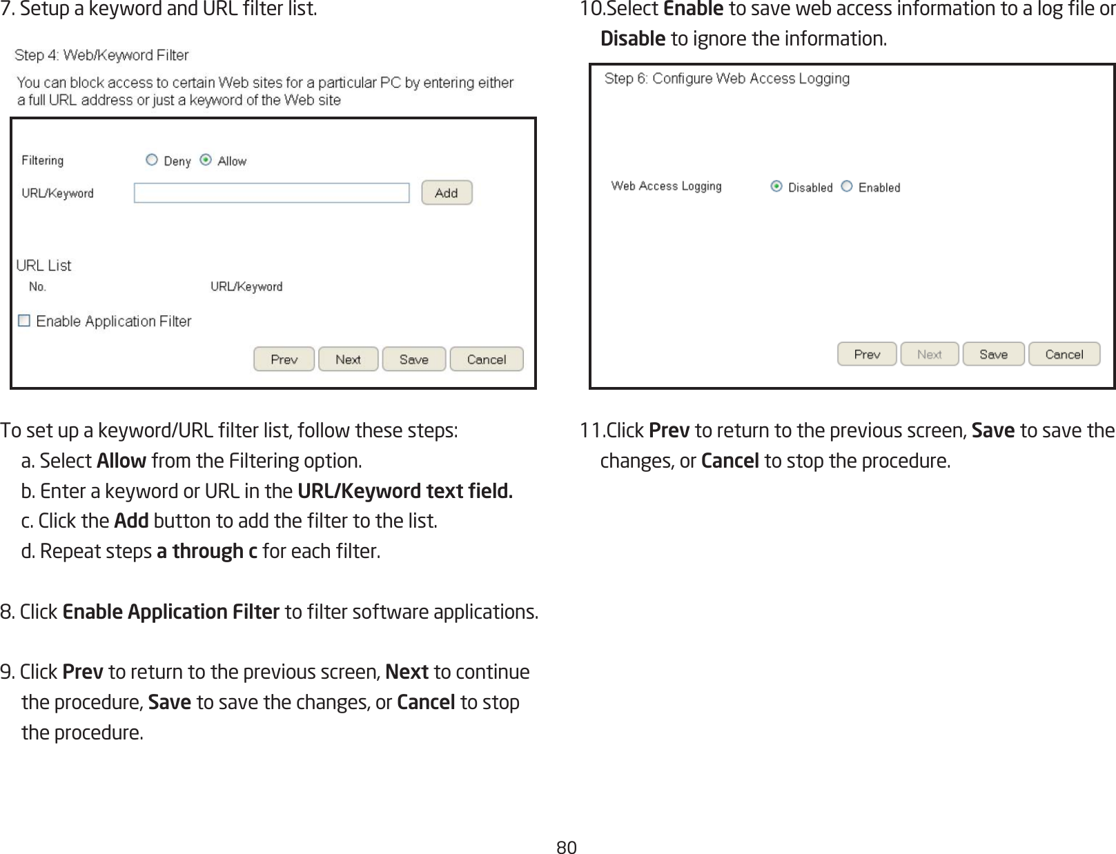 807.SetupakeywordandURLlterlist.Tosetupakeyword/URLlterlist,followthesesteps:  a. Select Allow from the Filtering option. b.EnterakeywordorURLintheURL/Keyword text eld. c.ClicktheAddbuttontoaddtheltertothelist.  d. Repeat steps a through cforeachlter.8.ClickEnable Application Filtertoltersoftwareapplications.9.ClickPrev to return to the previous screen, Next to continue  the procedure, Save to save the changes, or Cancel to stop    the procedure.10.SelectEnabletosavewebaccessinformationtoalogleor Disable to ignore the information.11.ClickPrev to return to the previous screen, Save to save the   changes, or Cancel to stop the procedure.