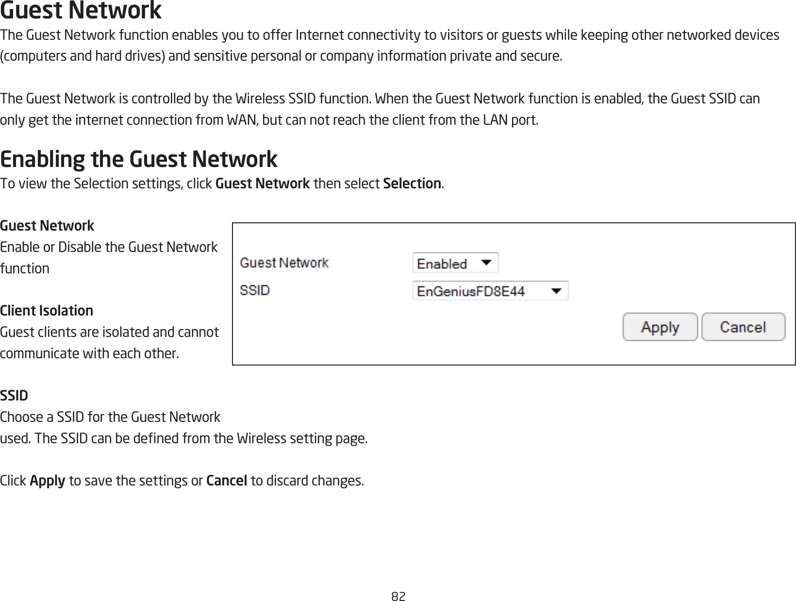 82Guest NetworkTheGuestNetworkfunctionenablesyoutoofferInternetconnectivitytovisitorsorguestswhilekeepingothernetworkeddevices(computersandharddrives)andsensitivepersonalorcompanyinformationprivateandsecure.TheGuestNetworkiscontrolledbytheWirelessSSIDfunction.WhentheGuestNetworkfunctionisenabled,theGuestSSIDcanonlygettheinternetconnectionfromWAN,butcannotreachtheclientfromtheLANport.Enabling the Guest NetworkToviewtheSelectionsettings,clickGuest Network then select Selection.Guest NetworkEnableorDisabletheGuestNetworkfunctionClient IsolationGuestclientsareisolatedandcannotcommunicatewitheachother.SSIDChooseaSSIDfortheGuestNetworkused.TheSSIDcanbedenedfromtheWirelesssettingpage.ClickApply to save the settings or Cancel to discard changes.