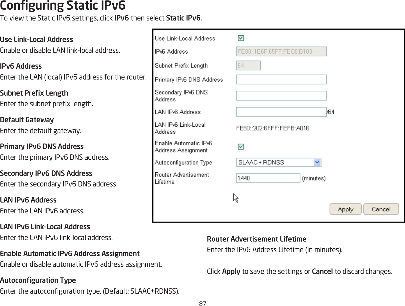 87Conguring Static IPv6ToviewtheStaticIPv6settings,clickIPv6 then select Static IPv6.Use Link-Local AddressEnableordisableLANlink-localaddress.IPv6 AddressEntertheLAN(local)IPv6addressfortherouter.Subnet Prex LengthEnterthesubnetprexlength.Default GatewayEnterthedefaultgateway.Primary IPv6 DNS AddressEntertheprimaryIPv6DNSaddress.Secondary IPv6 DNS AddressEnterthesecondaryIPv6DNSaddress.LAN IPv6 AddressEntertheLANIPv6address.LAN IPv6 Link-Local AddressEntertheLANIPv6link-localaddress.Enable Automatic IPv6 Address AssignmentEnableordisableautomaticIPv6addressassignment.Autoconguration TypeEntertheautocongurationtype.(Default:SLAAC+RDNSS).Router Advertisement LifetimeEntertheIPv6AddressLifetime(inminutes).ClickApply to save the settings or Cancel to discard changes.