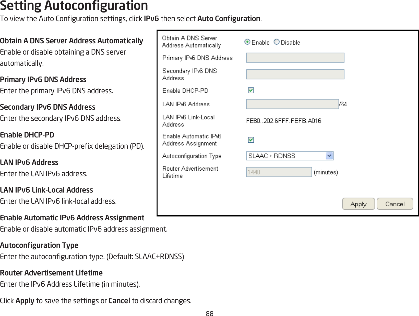 88Setting AutocongurationToviewtheAutoCongurationsettings,clickIPv6 then select Auto Conguration.Obtain A DNS Server Address AutomaticallyEnableordisableobtainingaDNSserverautomatically.Primary IPv6 DNS AddressEntertheprimaryIPv6DNSaddress.Secondary IPv6 DNS AddressEnterthesecondaryIPv6DNSaddress.Enable DHCP-PDEnableordisableDHCP-prexdelegation(PD).LAN IPv6 AddressEntertheLANIPv6address.LAN IPv6 Link-Local AddressEntertheLANIPv6link-localaddress.Enable Automatic IPv6 Address AssignmentEnableordisableautomaticIPv6addressassignment.Autoconguration TypeEntertheautocongurationtype.(Default:SLAAC+RDNSS)Router Advertisement LifetimeEntertheIPv6AddressLifetime(inminutes).ClickApply to save the settings or Cancel to discard changes.