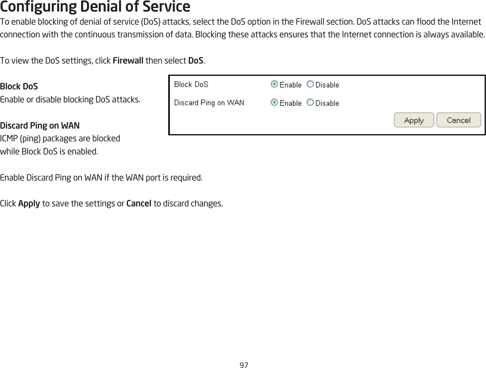 97Conguring Denial of ServiceToenableblockingofdenialofservice(DoS)attacks,selecttheDoSoptionintheFirewallsection.DoSattackscanoodtheInternetconnectionwiththecontinuoustransmissionofdata.BlockingtheseattacksensuresthattheInternetconnectionisalwaysavailable.ToviewtheDoSsettings,clickFirewall then select DoS.Block DoSEnableordisableblockingDoSattacks.Discard Ping on WANICMP(ping)packagesareblockedwhileBlockDoSisenabled.EnableDiscardPingonWANiftheWANportisrequired.ClickApply to save the settings or Cancel to discard changes.