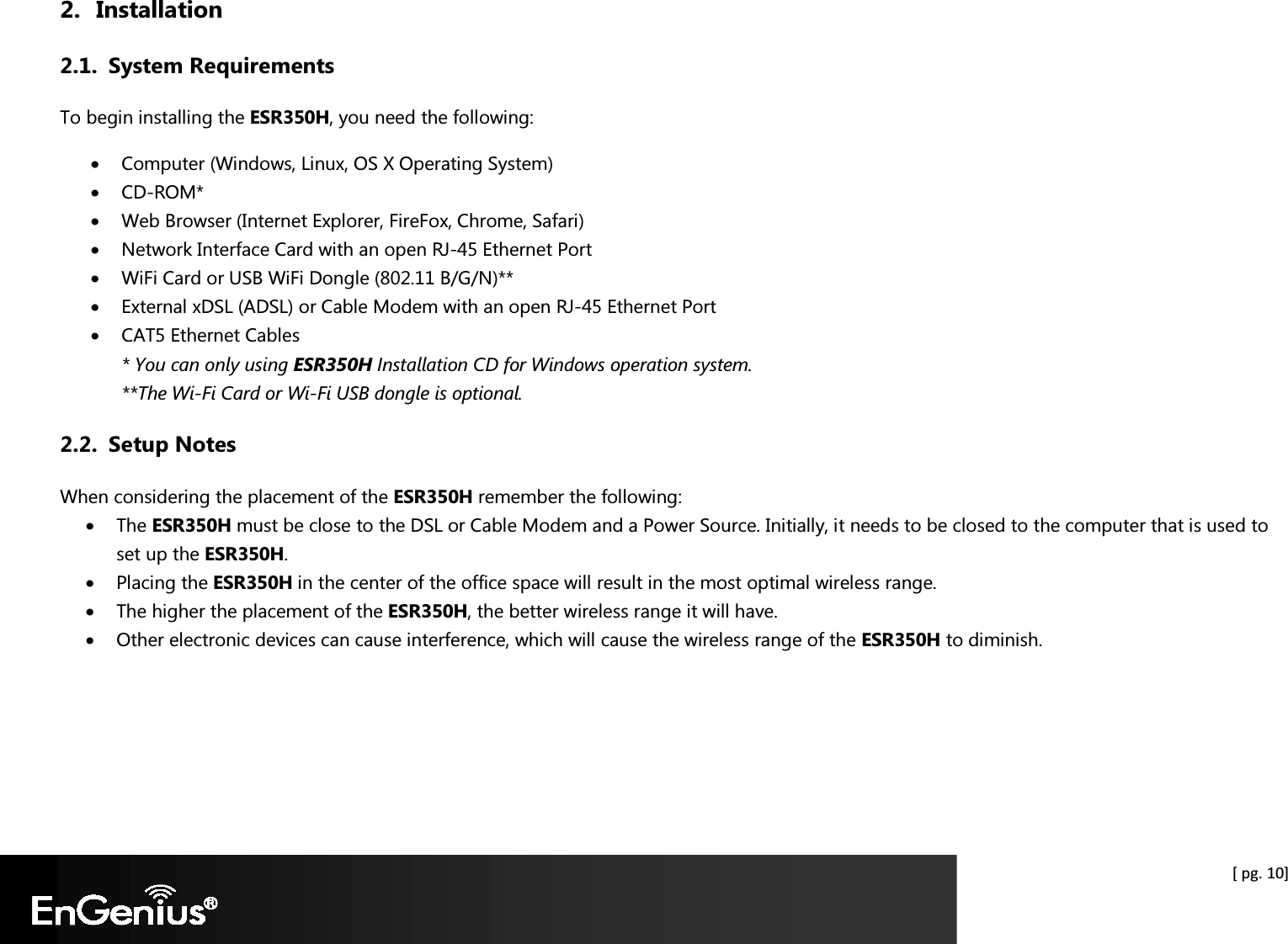  [ pg. 10] 2. Installation 2.1. System Requirements To begin installing the ESR350H, you need the following: • Computer (Windows, Linux, OS X Operating System) • CD-ROM* • Web Browser (Internet Explorer, FireFox, Chrome, Safari) • Network Interface Card with an open RJ-45 Ethernet Port • WiFi Card or USB WiFi Dongle (802.11 B/G/N)** • External xDSL (ADSL) or Cable Modem with an open RJ-45 Ethernet Port • CAT5 Ethernet Cables * You can only using ESR350H Installation CD for Windows operation system. **The Wi-Fi Card or Wi-Fi USB dongle is optional. 2.2. Setup Notes When considering the placement of the ESR350H remember the following: • The ESR350H must be close to the DSL or Cable Modem and a Power Source. Initially, it needs to be closed to the computer that is used to set up the ESR350H. • Placing the ESR350H in the center of the office space will result in the most optimal wireless range. • The higher the placement of the ESR350H, the better wireless range it will have. • Other electronic devices can cause interference, which will cause the wireless range of the ESR350H to diminish. 