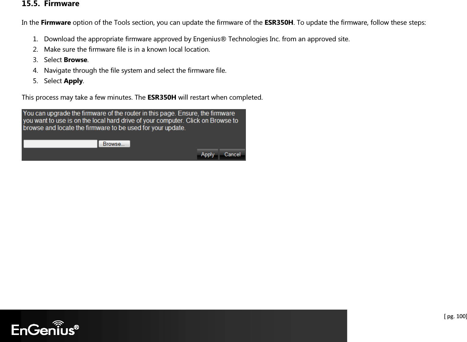  [ pg. 100] 15.5. Firmware In the Firmware option of the Tools section, you can update the firmware of the ESR350H. To update the firmware, follow these steps: 1. Download the appropriate firmware approved by Engenius® Technologies Inc. from an approved site. 2. Make sure the firmware file is in a known local location. 3. Select Browse. 4. Navigate through the file system and select the firmware file. 5. Select Apply. This process may take a few minutes. The ESR350H will restart when completed.    