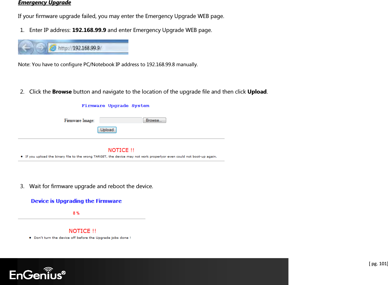  [ pg. 101] Emergency Upgrade If your firmware upgrade failed, you may enter the Emergency Upgrade WEB page. 1. Enter IP address: 192.168.99.9 and enter Emergency Upgrade WEB page.  Note: You have to configure PC/Notebook IP address to 192.168.99.8 manually.  2. Click the Browse button and navigate to the location of the upgrade file and then click Upload.   3. Wait for firmware upgrade and reboot the device.  