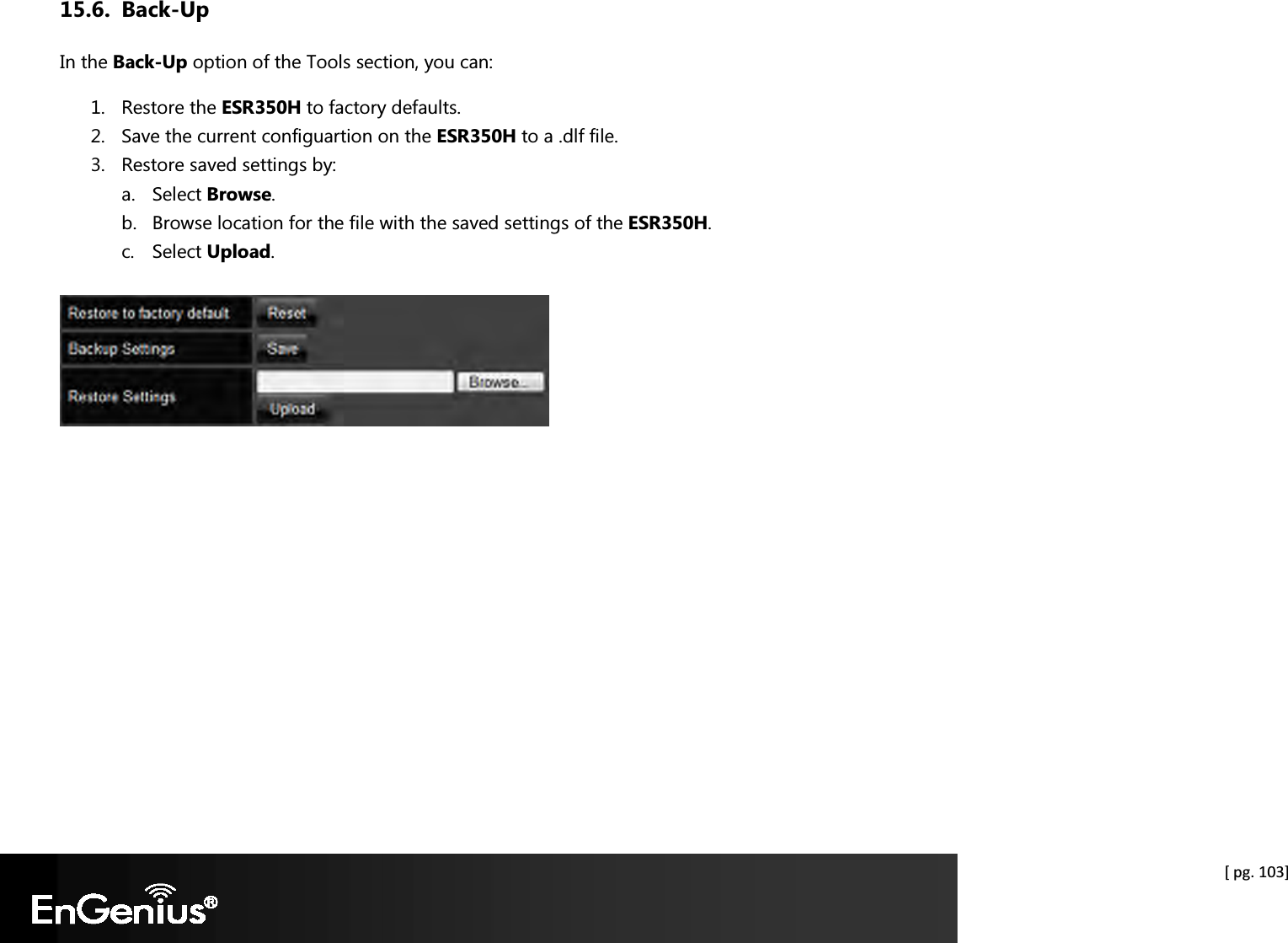  [ pg. 103] 15.6. Back-Up In the Back-Up option of the Tools section, you can: 1. Restore the ESR350H to factory defaults. 2. Save the current configuartion on the ESR350H to a .dlf file. 3. Restore saved settings by: a. Select Browse. b. Browse location for the file with the saved settings of the ESR350H. c. Select Upload.      