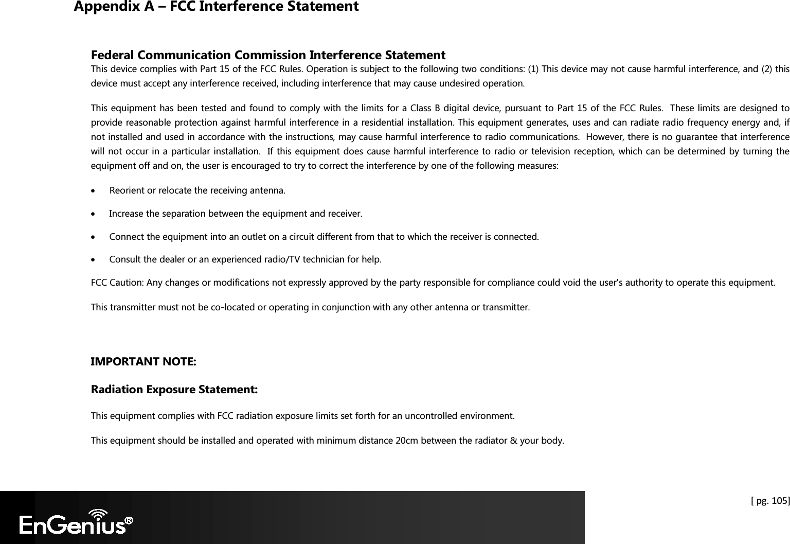   [ pg. 105] Appendix A – FCC Interference Statement  Federal Communication Commission Interference Statement This device complies with Part 15 of the FCC Rules. Operation is subject to the following two conditions: (1) This device may not cause harmful interference, and (2) this device must accept any interference received, including interference that may cause undesired operation. This equipment has been tested and found to comply with the limits for a Class B digital device, pursuant to Part 15 of the FCC Rules.  These limits are designed to provide reasonable protection against harmful interference in a residential installation. This equipment generates, uses and can radiate radio frequency energy and, if not installed and used in accordance with the instructions, may cause harmful interference to radio communications.  However, there is no guarantee that interference will not occur in a particular installation.  If this equipment does cause harmful interference to radio or television reception, which can be determined by turning the equipment off and on, the user is encouraged to try to correct the interference by one of the following measures: • Reorient or relocate the receiving antenna. • Increase the separation between the equipment and receiver. • Connect the equipment into an outlet on a circuit different from that to which the receiver is connected. • Consult the dealer or an experienced radio/TV technician for help. FCC Caution: Any changes or modifications not expressly approved by the party responsible for compliance could void the user&apos;s authority to operate this equipment. This transmitter must not be co-located or operating in conjunction with any other antenna or transmitter.  IMPORTANT NOTE: Radiation Exposure Statement: This equipment complies with FCC radiation exposure limits set forth for an uncontrolled environment.  This equipment should be installed and operated with minimum distance 20cm between the radiator &amp; your body. 